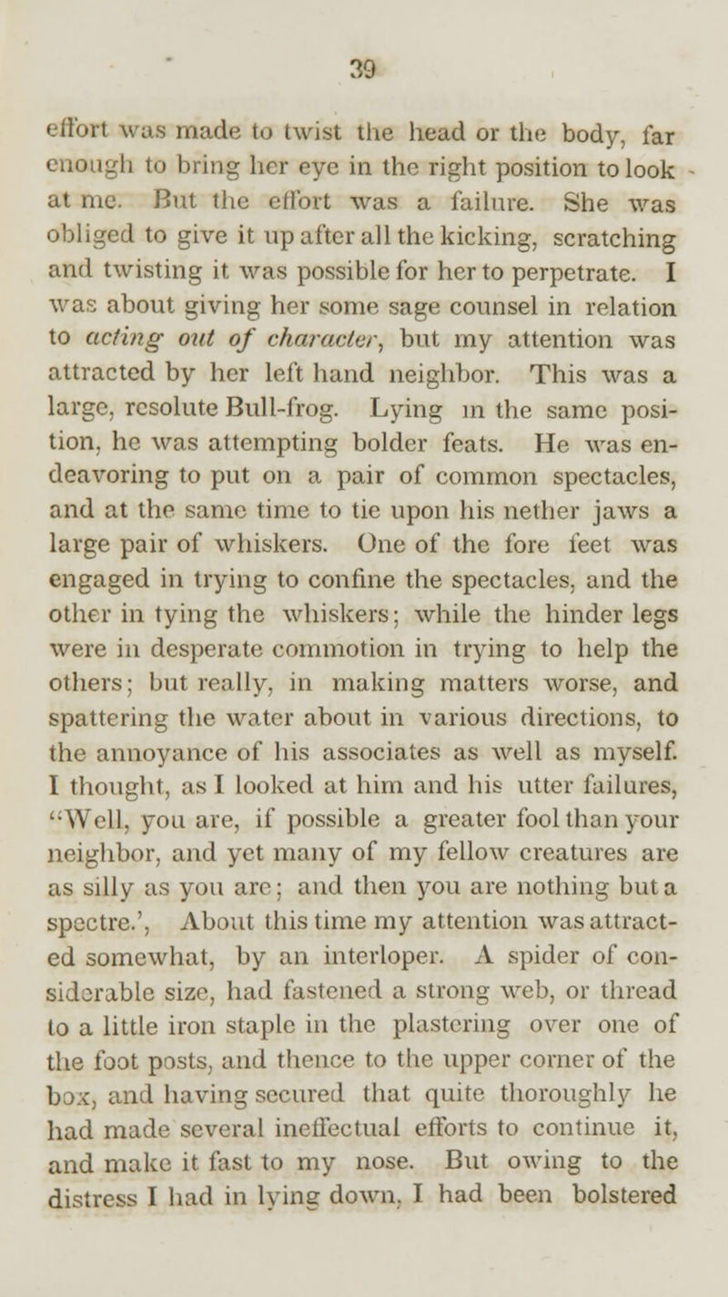 effort was made to twist the head or the body, far enough to bring her eye in the right position to look at me. But the effort was a failure. She was obliged to give it up after all the kicking, scratching and twisting it was possible for her to perpetrate. I was about giving her some sage counsel in relation to acting out of character, but my attention was attracted by her left hand neighbor. This was a large, resolute Bull-frog. Lying in the same posi- tion, he was attempting bolder feats. He was en- deavoring to put on a pair of common spectacles, and at the same time to tie upon his nether jaws a large pair of whiskers. One of the fore feet was engaged in trying to confine the spectacles, and the other in tying the whiskers; while the hinder legs were in desperate commotion in trying to help the others; but really, in making matters worse, and spattering the water about in various directions, to the annoyance of his associates as well as myself. I thought, as I looked at him and his utter failures, Well, you are, if possible a greater fool than your neighbor, and yet many of my fellow creatures are as silly as you are; and then you are nothing but a spectre.', About this time my attention was attract- ed somewhat, by an interloper. A spider of con- siderable size, had fastened a strong web, or thread to a little iron staple in the plastering over one of the foot posts, and thence to the upper corner of the box, and having secured that quite thoroughly he had made several ineffectual efforts to continue it, and make it fast to my nose. But owing to the distress I had in lying down, I had been bolstered