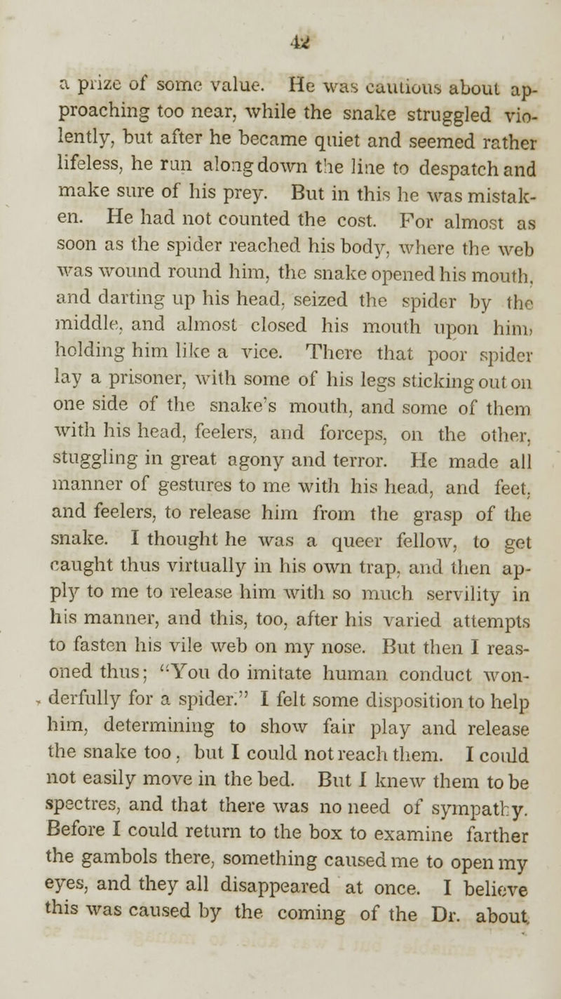41 a prize of some value. He was cautious about ap- proaching too near, while the snake struggled vio- lently, but after he became quiet and seemed rather lifeless, he run along down the line to despatch and make sure of his prey. But in this he was mistak- en. He had not counted the cost. For almost as soon as the spider reached his body, where the web was wound round him, the snake opened his mouth. and darting up his head, seized the spider by the middle, and almost closed his mouth upon him> holding him like a vice. There that poor spider lay a prisoner, with some of his legs sticking out on one side of the snake's mouth, and some of them with his head, feelers, and forceps, on the other, stuggling in great agony and terror. He made all manner of gestures to me with his head, and feet, and feelers, to release him from the grasp of the snake. I thought he was a queer fellow, to get caught thus virtually in his own trap, and then ap- ply to me to release him with so much servility in his manner, and this, too, after his varied attempts to fasten his vile web on my nose. But then I reas- oned thus; You do imitate human conduct won- derfully for a spider. I felt some disposition to help him, determining to show fair play and release the snake too . but I could not reach them. I could not easily move in the bed. But I knew them to be spectres, and that there was no need of sympathy. Before I could return to the box to examine farther the gambols there, something caused me to open my eyes, and they all disappeared at once. I believe this was caused by the coming of the Dr. about.