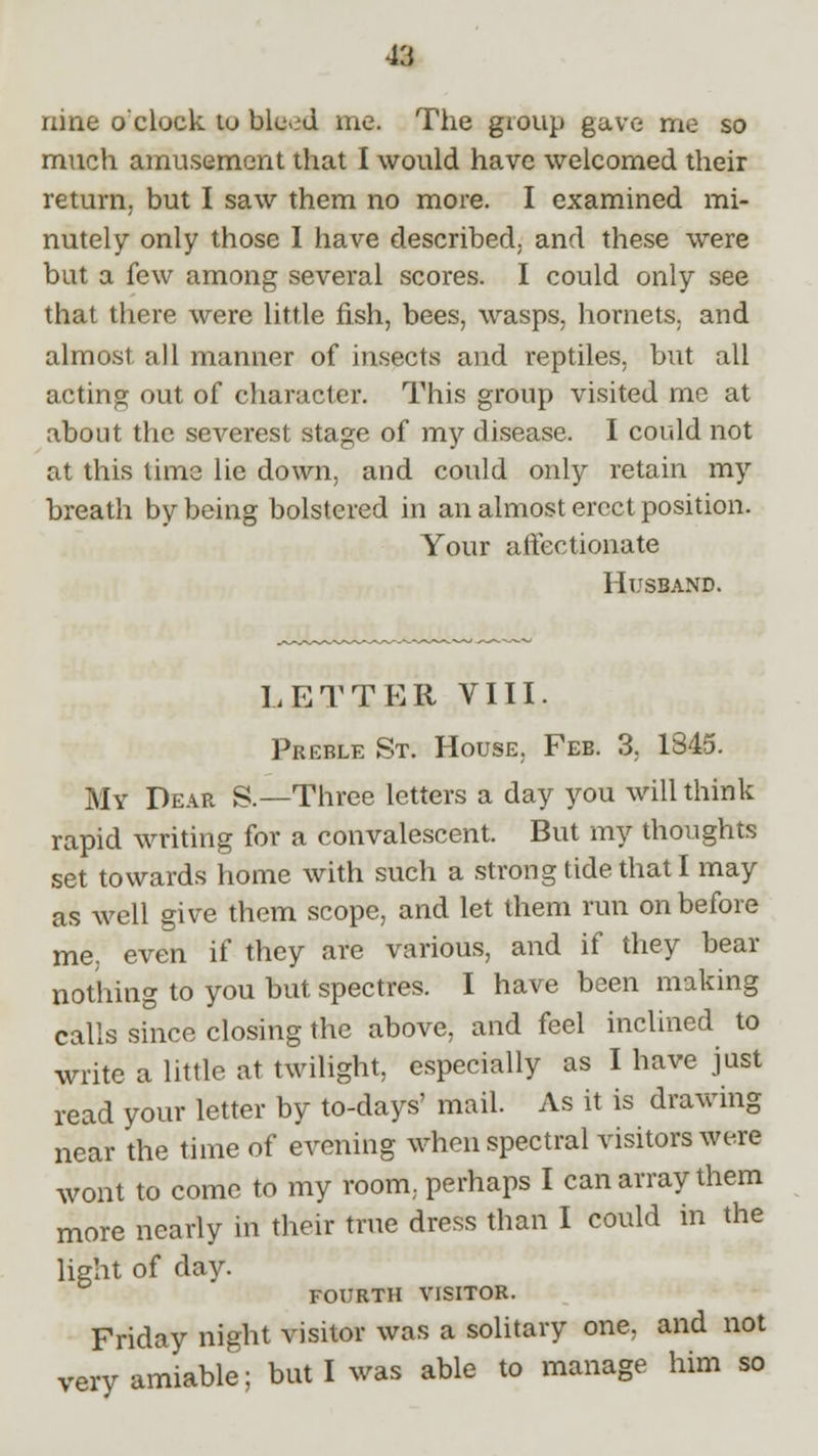 nine o'clock to bleod me. The group gave me so much amusement that I would have welcomed their return, but I saw them no more. I examined mi- nutely only those I have described, and these were but a few among several scores. I could only see that there were little fish, bees, wasps, hornets, and almost all manner of insects and reptiles, but all acting out of character. This group visited me at about the severest stage of my disease. I could not at this time lie down, and could only retain my breath by being bolstered in an almost erect position. Your affectionate Husband. LETTER VIII. Preble St. House, Feb. 3, 1845. My Pear S.—Three letters a day you will think rapid writing for a convalescent. But my thoughts set towards home with such a strong tide that I may as well give them scope, and let them run on before me, even if they are various, and if they bear nothing to you but spectres. I have been making calls since closing the above, and feel inclined to write a little at twilight, especially as I have just read your letter by to-days' mail. As it is drawing near the time of evening when spectral visitors were wont to come to my room, perhaps I can array them more nearly in their true dress than I could in the light of day. FOURTH VISITOR. Friday night visitor was a solitary one, and not very amiable; but I was able to manage him so