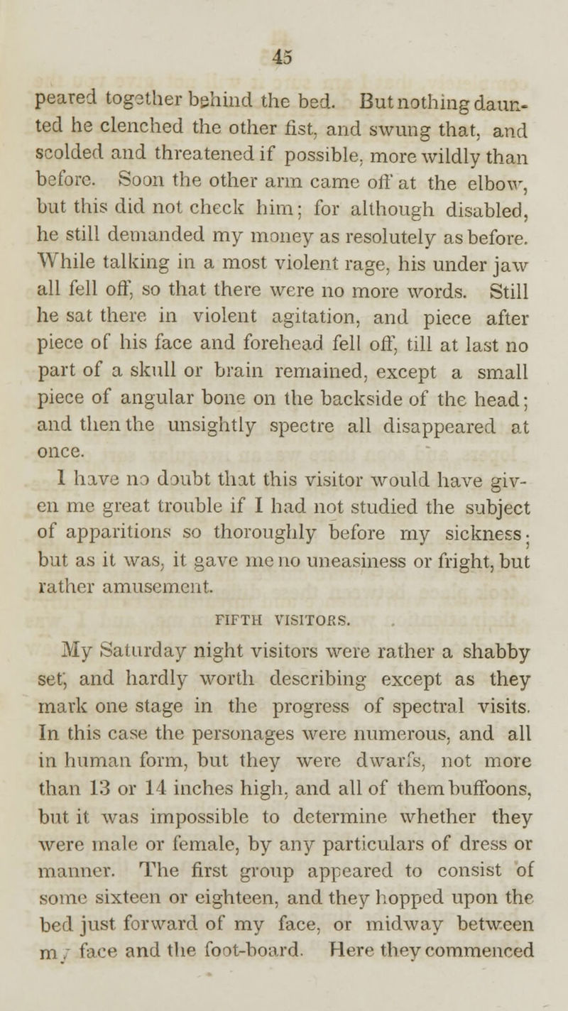 peared together behind the bed. But nothing daun- ted he clenched the other fist, and swung that, and scolded and threatened if possible, more wildly than before. Soon the other arm came off at the elbow, but this did not check him; for although disabled, he still demanded my money as resolutely as before. While talking in a most violent rage, his under jaw all fell off, so that there were no more words. Still he sat there in violent agitation, and piece after piece of his face and forehead fell off, till at last no part of a skull or brain remained, except a small piece of angular bone on the backside of the head; and then the unsightly spectre all disappeared at once. 1 have no doubt that this visitor would have giv- en me great trouble if I had not studied the subject of apparitions so thoroughly before my sickness; but as it was, it gave me no uneasiness or fright, but rather amusement. FIFTH VISITORS. My Saturday night visitors were rather a shabby set', and hardly worth describing except as they mark one stage in the progress of spectral visits. In this case the personages were numerous, and all in human form, but they were dwarfs, not more than 13 or 14 inches high, and all of them buffoons, but it was impossible to determine whether they were male or female, by any particulars of dress or manner. The first group appeared to consist of some sixteen or eighteen, and they hopped upon the bed just forward of my face, or midway between m . face and the foot-board. Here they commenced