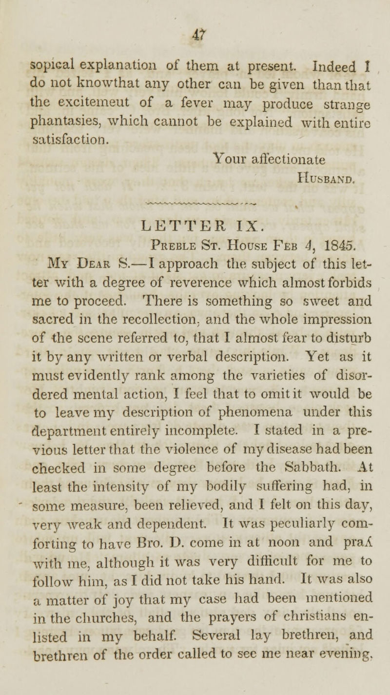 sopical explanation of them at present. Indeed I do not knowthat any other can be given than that the excitemeut of a fever may produce strange phantasies, which cannot be explained with entire satisfaction. Your affectionate Husband. LETTER IX. Preble St. House Feb 4, 1845. My Dear S.—I approach the subject of this let- ter with a degree of reverence which almost forbids me to proceed. There is something so sweet and sacred in the recollection, and the whole impression of the scene referred to, that I almost fear to disturb it by any written or verbal description. Yet as it must evidently rank among the varieties of disor- dered mental action, I feel that to omit it would be to leave my description of phenomena under this department entirely incomplete. I stated in a pre- vious letter that the violence of my disease had been checked in some degree before the Sabbath. At least the intensity of my bodily suffering had, in some measure, been relieved, and I felt on this day, very weak and dependent. It was peculiarly com- forting to have Bro. D. come in at noon and praA with me, although it was very difficult for me to follow him, as I did not take his hand. It was also a matter of joy that my case had been mentioned in the churches, and the prayers of christians en- listed in my behalf. Several lay brethren, and brethren of the order called to sec me near evening.