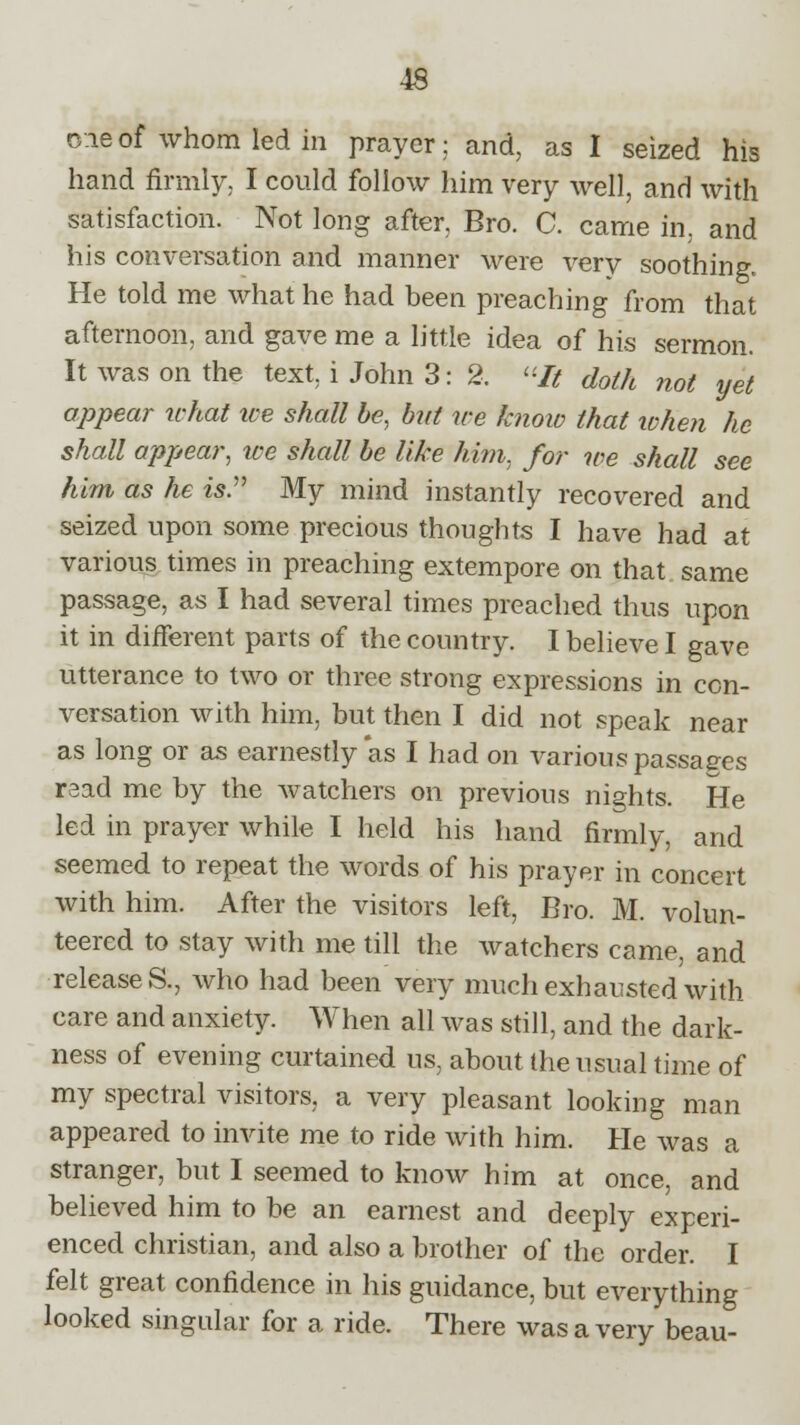 oie of whom led in prayer; and, as I seized his hand firmly. I could follow him very well, and with satisfaction. Not long after, Bro. C. came in. and his conversation and manner were very soothing. He told me what he had been preaching from that afternoon, and gave me a little idea of his sermon. It was on the text i John 3: 2. It doth not yet appear what ice shall be, but we know that when he shall appear, we shall be like him. for we shall see him as he isP My mind instantly recovered and seized upon some precious thoughts I have had at various times in preaching extempore on that same passage, as I had several times preached thus upon it in different parts of the country. I believe I gave utterance to two or three strong expressions in con- versation with him, but then I did not speak near as long or as earnestly *as I had on various passages read me by the watchers on previous nights. He led in prayer while I held his hand firmly, and seemed to repeat the words of his prayer in concert with him. After the visitors left, Bro. M. volun- teered to stay with me till the watchers came, and releases., who had been very much exhausted with care and anxiety. When all was still, and the dark- ness of evening curtained us, about the usual time of my spectral visitors, a very pleasant looking man appeared to invite me to ride with him. He was a stranger, but I seemed to know him at once, and believed him to be an earnest and deeply experi- enced christian, and also a brother of the order. I felt great confidence in his guidance, but everything looked singular for a ride. There was a very beau-