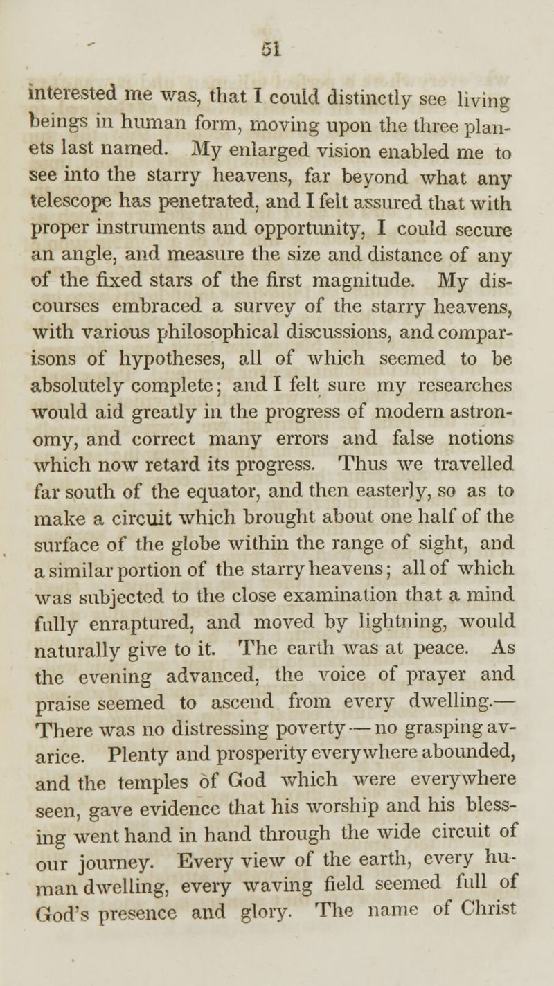 interested me was, that I could distinctly see living beings in human form, moving upon the three plan- ets last named. My enlarged vision enabled me to see into the starry heavens, far beyond what any telescope has penetrated, and I felt assured that with proper instruments and opportunity, I could secure an angle, and measure the size and distance of any of the fixed stars of the first magnitude. My dis- courses embraced a survey of the starry heavens, with various philosophical discussions, and compar- isons of hypotheses, all of which seemed to be absolutely complete; and I felt sure my researches would aid greatly in the progress of modern astron- omy, and correct many errors and false notions which now retard its progress. Thus we travelled far south of the equator, and then easterly, so as to make a circuit which brought about one half of the surface of the globe within the range of sight, and a similar portion of the starry heavens; all of which was subjected to the close examination that a mind fully enraptured, and moved by lightning, would naturally give to it. The earth was at peace. As the evening advanced, the voice of prayer and praise seemed to ascend from every dwelling.— There was no distressing poverty — no grasping av- arice. Plenty and prosperity everywhere abounded, and the temples of God which were everywhere seen, gave evidence that his worship and his bless- ing went hand in hand through the wide circuit of our journey. Every view of the earth, every hu- man dwelling, every waving field seemed full of God's presence and glory. The name of Christ