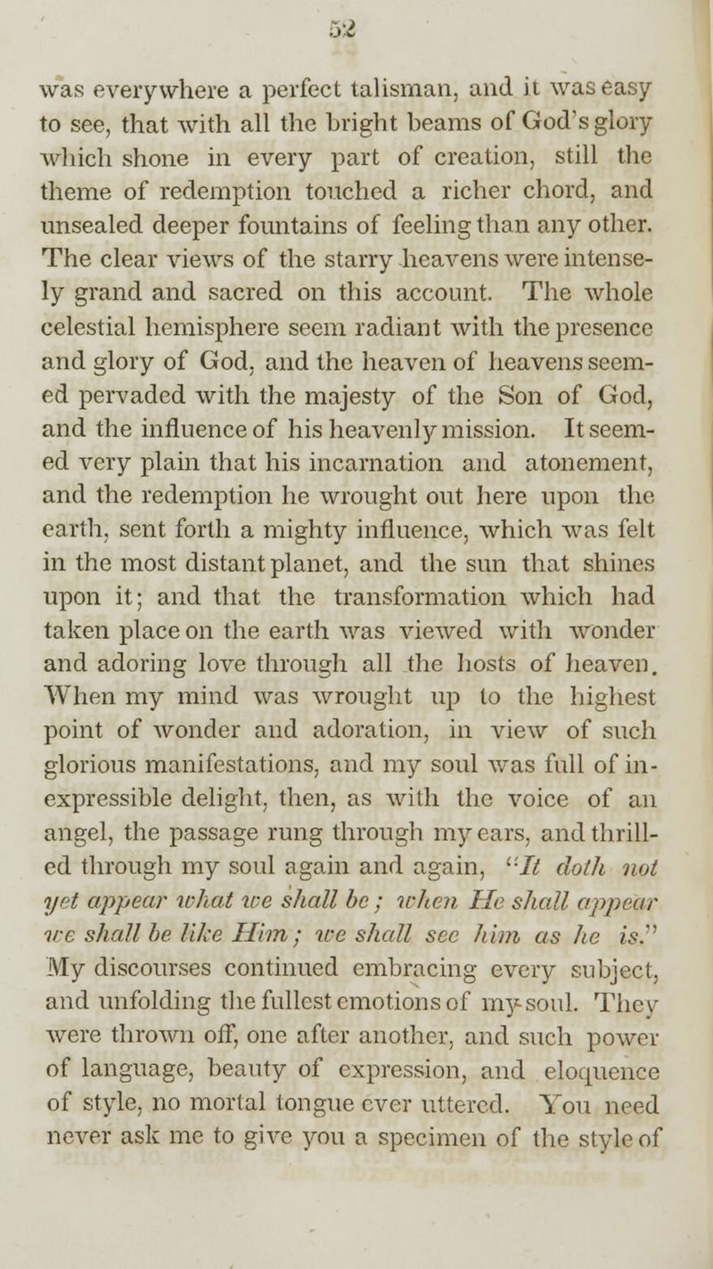 o2 was everywhere a perfect talisman, and it was easy to see, that with all the bright beams of God's glory which shone in every part of creation, still the theme of redemption touched a richer chord, and unsealed deeper fountains of feeling than any other. The clear views of the starry heavens were intense- ly grand and sacred on this account. The whole celestial hemisphere seem radiant with the presence and glory of God. and the heaven of heavens seem- ed pervaded with the majesty of the Son of God, and the influence of his heavenly mission. It seem- ed very plain that his incarnation and atonement, and the redemption he wrought out here upon the earth, sent forth a mighty influence, which was felt in the most distant planet, and the sun that shines upon it; and that the transformation which had taken place on the earth was viewed with wonder and adoring love through all the hosts of heaven. When my mind was wrought up to the highest point of wonder and adoration, in view of such glorious manifestations, and my soul was full of in- expressible delight, then, as with the voice of an angel, the passage rung through my ears, and thrill- ed through my soul again and again, l'It doth not yet appear what zee shall be; when He shall appear we shall be like Him; ice shall sec him as he is. My discourses continued embracing every subject, and unfolding the fullest emotions of my soul. Thev were thrown off, one after another, and such power of language, beauty of expression, and eloquence of style, no mortal tongue ever uttered. You need never ask me to give you a specimen of the style of
