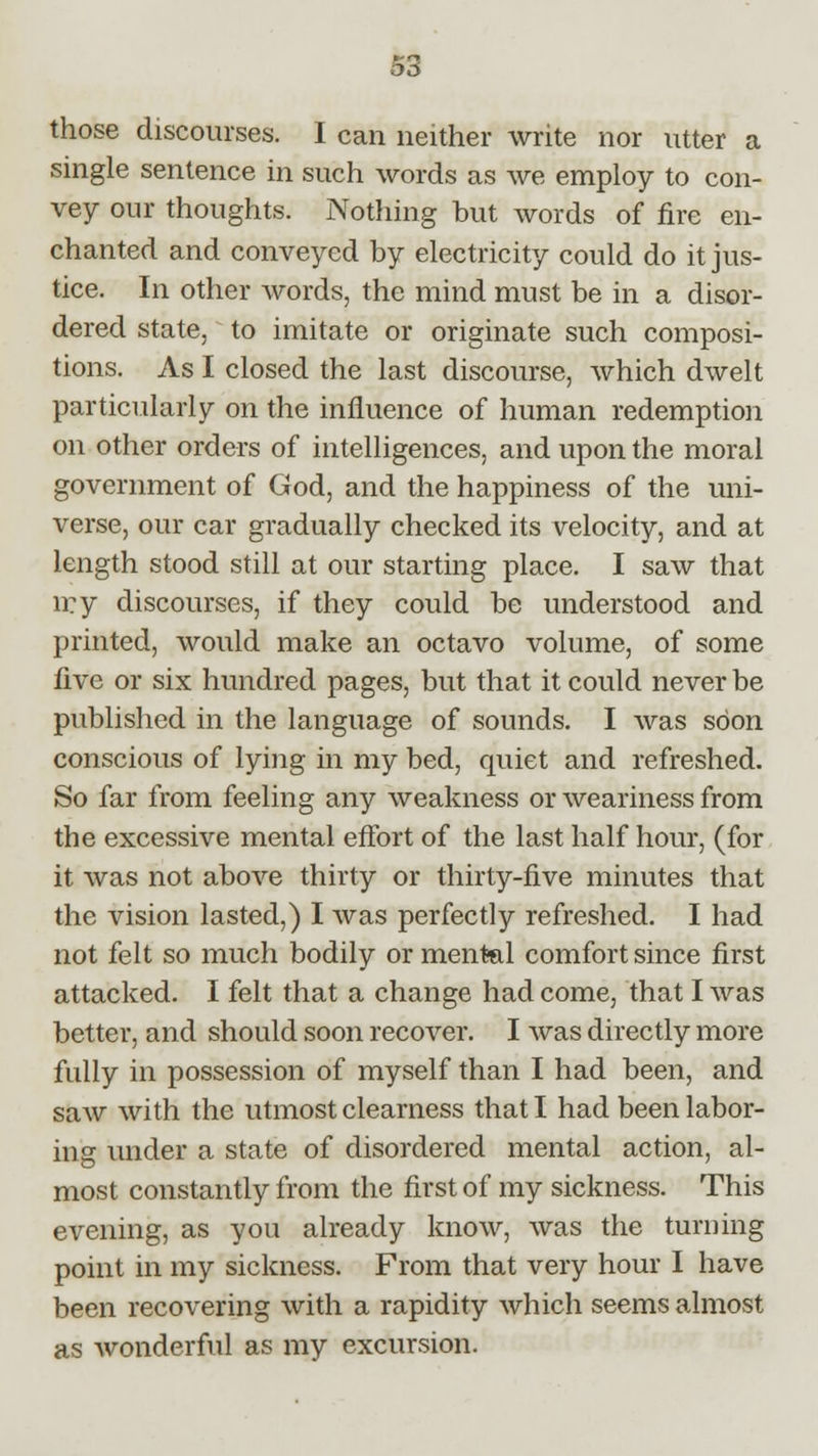 those discourses. I can neither write nor utter a single sentence in such words as we employ to con- vey our thoughts. Nothing but words of fire en- chanted and conveyed by electricity could do it jus- tice. In other words, the mind must be in a disor- dered state, to imitate or originate such composi- tions. As I closed the last discourse, which dwelt particularly on the influence of human redemption on other orders of intelligences, and upon the moral government of God, and the happiness of the uni- verse, our car gradually checked its velocity, and at length stood still at our starting place. I saw that n?y discourses, if they could be understood and printed, would make an octavo volume, of some five or six hundred pages, but that it could never be published in the language of sounds. I was soon conscious of lying in my bed, quiet and refreshed. So far from feeling any weakness or weariness from the excessive mental effort of the last half hour, (for it was not above thirty or thirty-five minutes that the vision lasted,) I was perfectly refreshed. I had not felt so much bodily or mental comfort since first attacked. I felt that a change had come, that I was better, and should soon recover. I was directly more fully in possession of myself than I had been, and saw with the utmost clearness that I had been labor- ing under a state of disordered mental action, al- most constantly from the first of my sickness. This evening, as you already know, was the turning point in my sickness. From that very hour I have been recovering with a rapidity which seems almost as wonderful as my excursion.