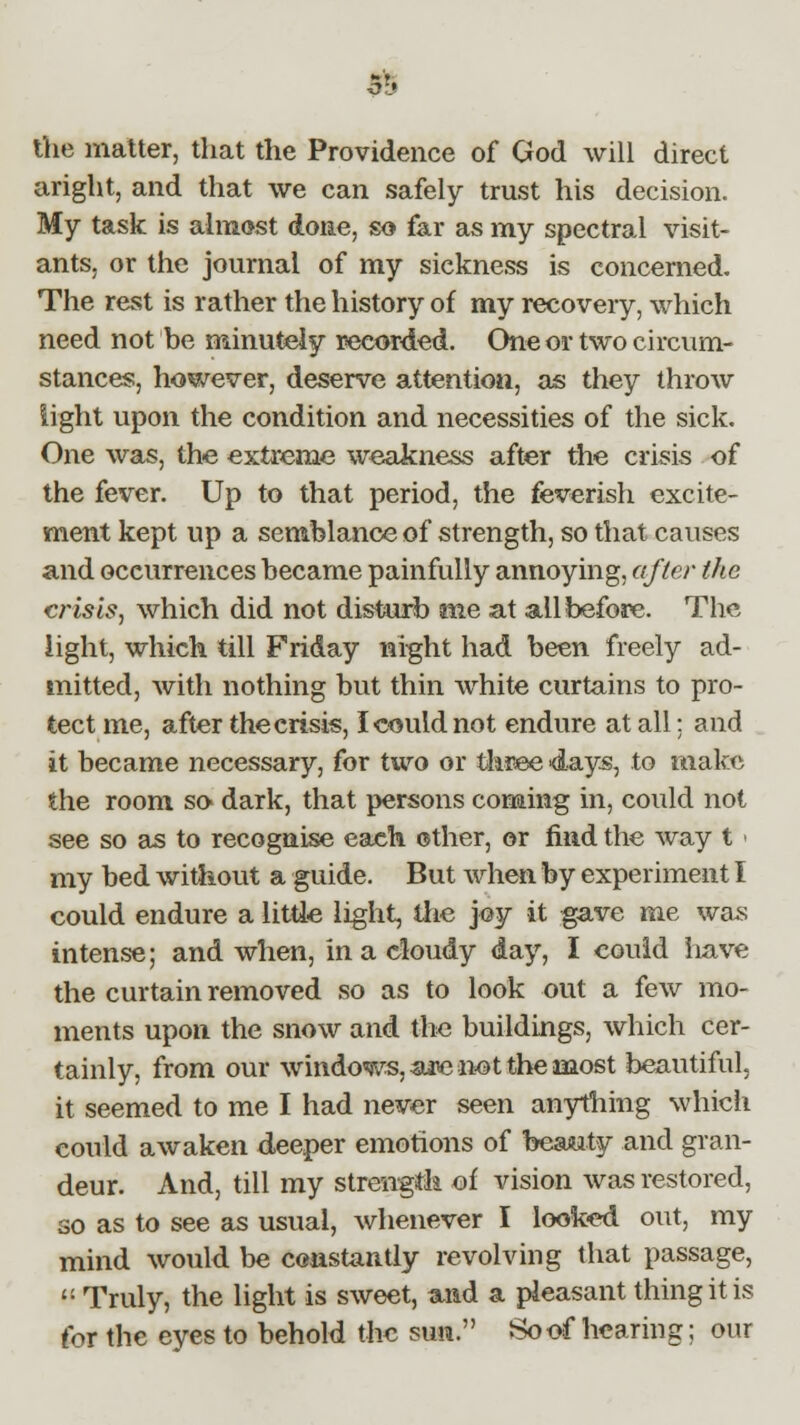 jg the matter, that the Providence of God will direct aright, and that we can safely trust his decision. My task is almost done, so far as my spectral visit- ants, or the journal of my sickness is concerned. The rest is rather the history of my recovery, which need not be minutely recorded. One or two circum- stances, however, deserve attention, as they throw light upon the condition and necessities of the sick. One was, the extreme weakness after the crisis of the fever. Up to that period, the feverish excite- ment kept up a semblance of strength, so that causes and occurrences became painfully annoying, after the crisis, which did not disturb me at all before. The light, which till Friday night had been freely ad- mitted, with nothing but thin white curtains to pro- tect me, after the crisis, I could not endure at all; and it became necessary, for two or three days, to make the room so dark, that persons coming in, could not see so as to recognise each other, or mid the way t < my bed without a guide. But when by experiment I could endure a little light, the joy it gave me was intense; and when, in a cloudy day, I could have the curtain removed so as to look out a few mo- ments upon the snow and the buildings, which cer- tainly, from our windows, ane-not the most beautiful. it seemed to me I had never seen anything which could awaken deeper emotions of beauty and gran- deur. And, till my strength of vision was restored, so as to see as usual, whenever I looked out, my mind would be constantly revolving that passage,  Truly, the light is sweet, and a pleasant thing it is for the eves to behold the sun. So of hearing; our