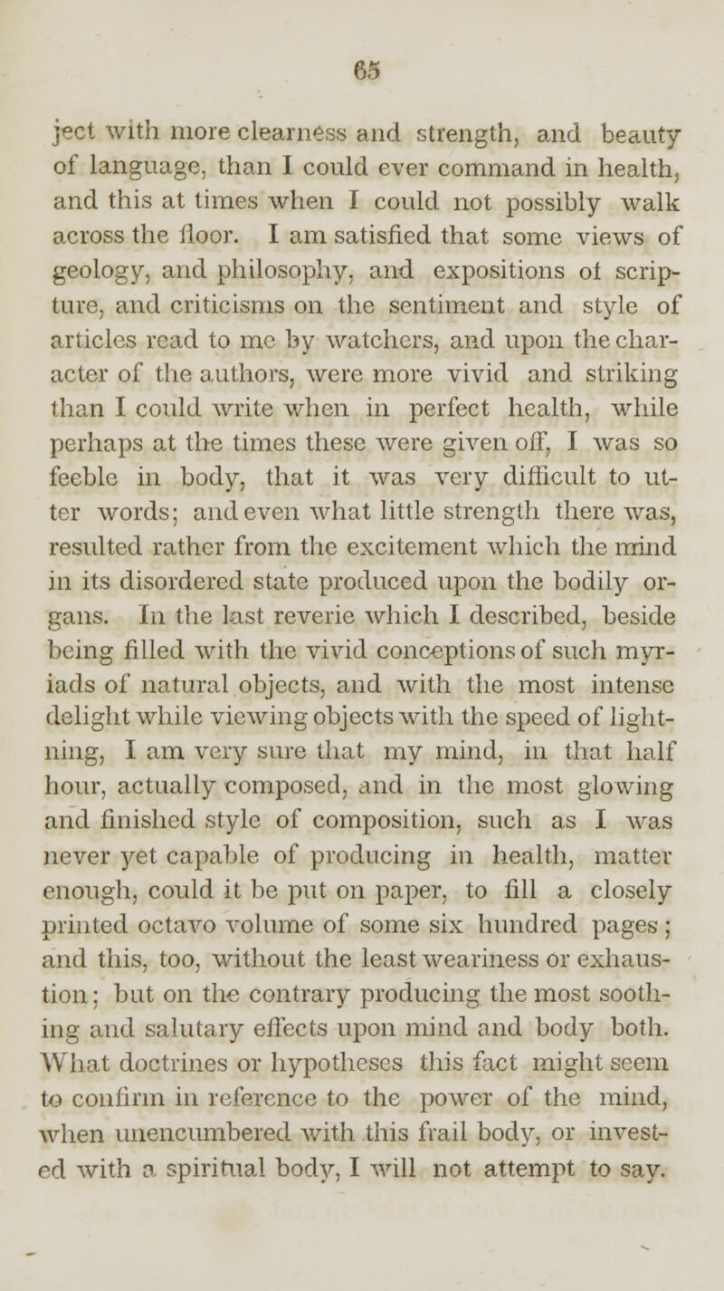 ject with more clearness and strength, and beauty of language, than I could ever command in health, and this at times when I could not possibly walk across the floor. I am satisfied that some views of geology, and philosophy, and expositions ot scrip- ture, and criticisms on the sentiment and style of articles read to me by watchers, an.d upon the char- acter of the authors, were more vivid and striking than I could write when in perfect health, while perhaps at the times these were given off, I was so feeble in body, that it was very difficult to ut- ter words; and even what little strength there was, resulted rather from the excitement which the mind in its disordered state produced upon the bodily or- gans. In the last reverie which I described, beside being filled with the vivid conceptions of such myr- iads of natural objects, and with the most intense delight while viewing objects with the speed of light- ning, I am very sure that my mind, in that half hour, actually composed, and in the most glowing and finished style of composition, such as I was never yet capable of producing in health, matter enough, could it be put on paper, to fill a closely printed octavo volume of some six hundred pages ; and this, too, without the least weariness or exhaus- tion ; but on the contrary producing the most sooth- ing and salutary effects upon mind and body both. What doctrines or hypotheses this fact might seem to confirm in reference to the power of the mind, when unencumbered with this frail body, or invest- ed with a spiritual body, I will not attempt to say.