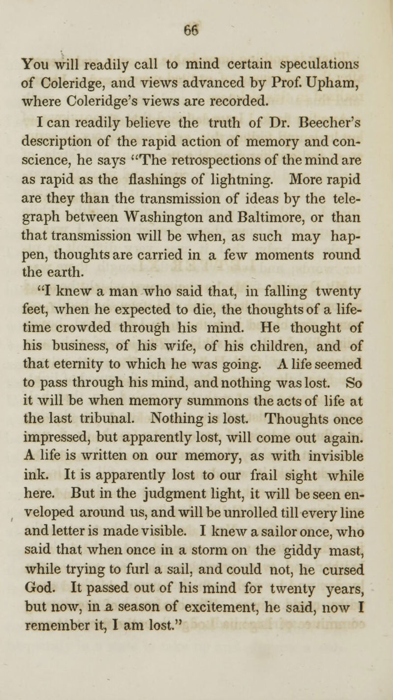 You will readily call to mind certain speculations of Coleridge, and views advanced by Prof. Upham, where Coleridge's views are recorded. I can readily believe the truth of Dr. Beecher's description of the rapid action of memory and con- science, he says The retrospections of the mind are as rapid as the flashings of lightning. More rapid are they than the transmission of ideas by the tele- graph between Washington and Baltimore, or than that transmission will be when, as such may hap- pen, thoughts are carried in a few moments round the earth. I knew a man who said that, in falling twenty feet, when he expected to die, the thoughts of a life- time crowded through his mind. He thought of his business, of his wife, of his children, and of that eternity to which he was going. A life seemed to pass through his mind, and nothing was lost. So it will be when memory summons the acts of life at the last tribunal. Nothing is lost. Thoughts once impressed, but apparently lost, will come out again. A life is written on our memory, as with invisible ink. It is apparently lost to our frail sight while here. But in the judgment light, it will be seen en- veloped around us, and will be unrolled till every line and letter is made visible. I knew a sailor once, who said that when once in a storm on the giddy mast, while trying to furl a sail, and could not, he cursed God. It passed out of his mind for twenty years, but now, in a season of excitement, he said, now I remember it, I am lost.