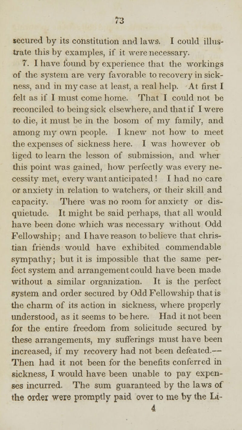 secured by its constitution and laws. I could illus- trate this by examples, if it were necessary. 7. I have found by experience that the workings of the system are very favorable to recovery in sick- ness, and in my case at least, a real help. At first I felt as if I must come home. That I could not be reconciled to being sick elsewhere, and that if I were to die, it must be in the bosom of my family, and among my own people. I knew not how to meet the expenses of sickness here. I was however ob liged to learn the lesson of submission, and wher this point was gained, how perfectly was every ne- cessity met, every want anticipated! I had no care or anxiety in relation to watchers, or their skill and capacity. There was no room for anxiety or dis- quietude. It might be said perhaps, that all would have been done which was necessary without Odd Fellowship; and I have reason to believe that chris- tian friends would have exhibited commendable sympathy; but it is impossible that the same per- fect system and arrangement could have been made without a similar organization. It is the perfect system and order secured by Odd Fellowship that is the charm of its action in sickness, where properly understood, as it seems to be here. Had it not been for the entire freedom from solicitude secured by these arrangements, my sufferings must have been increased, if my recovery had not been defeated.— Then had it not been for the benefits conferred in sickness, I would have been unable to pay expen- ses incurred. The sum guaranteed by the laws of the order were promptly paid over to me by the Li-