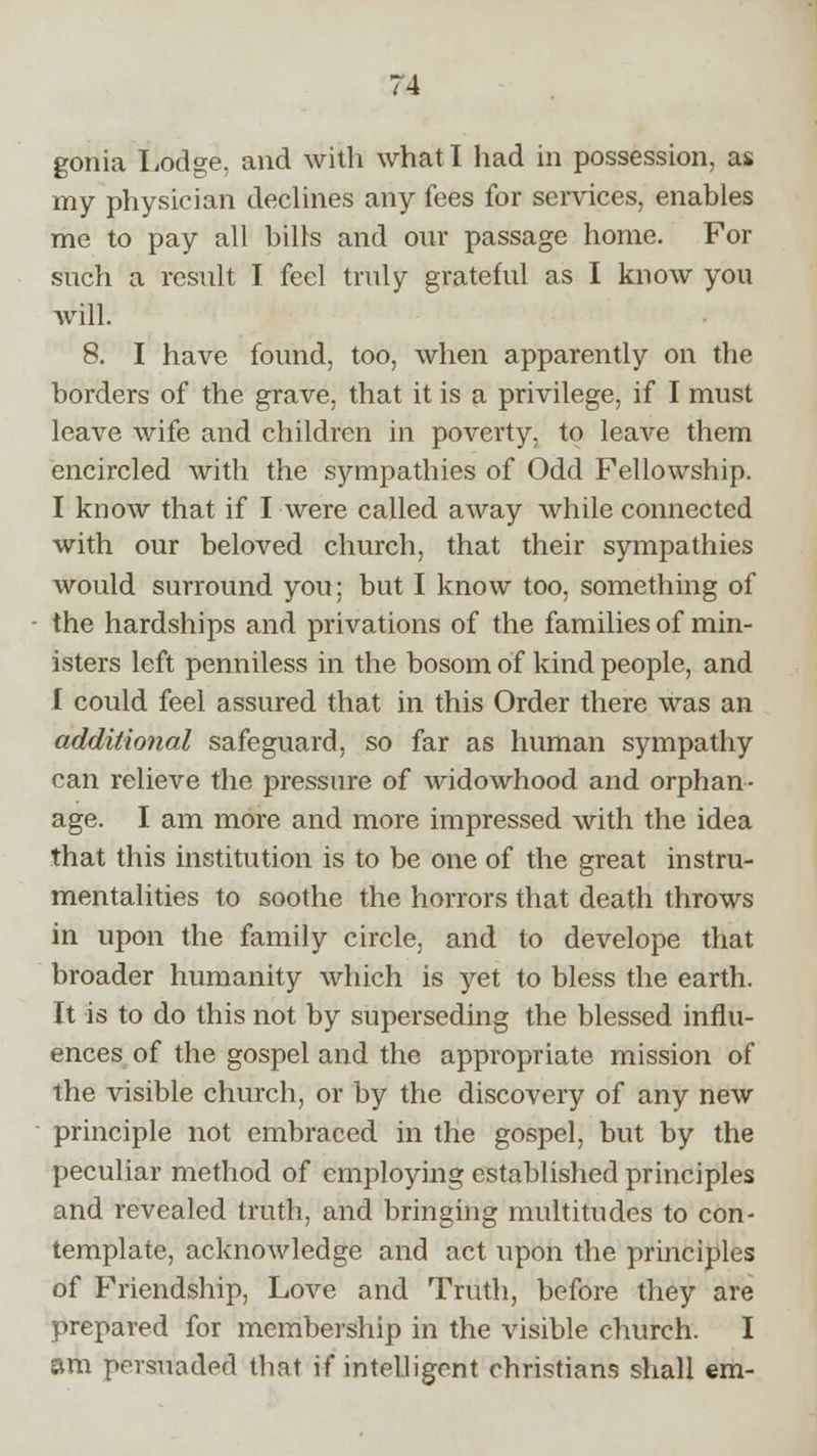 gonia Lodge, and with what I had in possession, as. my physician declines any fees for services, enables me to pay all bills and our passage home. For such a result I feel truly grateful as I know you will. 8. I have found, too, when apparently on the borders of the grave, that it is a privilege, if I must leave wife and children in poverty, to leave them encircled with the sympathies of Odd Fellowship. I know that if I were called away while connected with our beloved church, that their sympathies would surround you; but I know too, something of the hardships and privations of the families of min- isters left penniless in the bosom of kind people, and [ could feel assured that in this Order there was an additional safeguard, so far as human sympathy can relieve the pressure of widowhood and orphan- age. I am more and more impressed with the idea that this institution is to be one of the great instru- mentalities to soothe the horrors that death throws in upon the family circle, and to develope that broader humanity which is yet to bless the earth. It is to do this not by superseding the blessed influ- ences of the gospel and the appropriate mission of the visible church, or by the discovery of any new principle not embraced in the gospel, but by the peculiar method of employing established principles and revealed truth, and bringing multitudes to con- template, acknowledge and act upon the principles of Friendship, Love and Truth, before they are prepared for membership in the visible church. I am persuaded that if intelligent christians shall em-