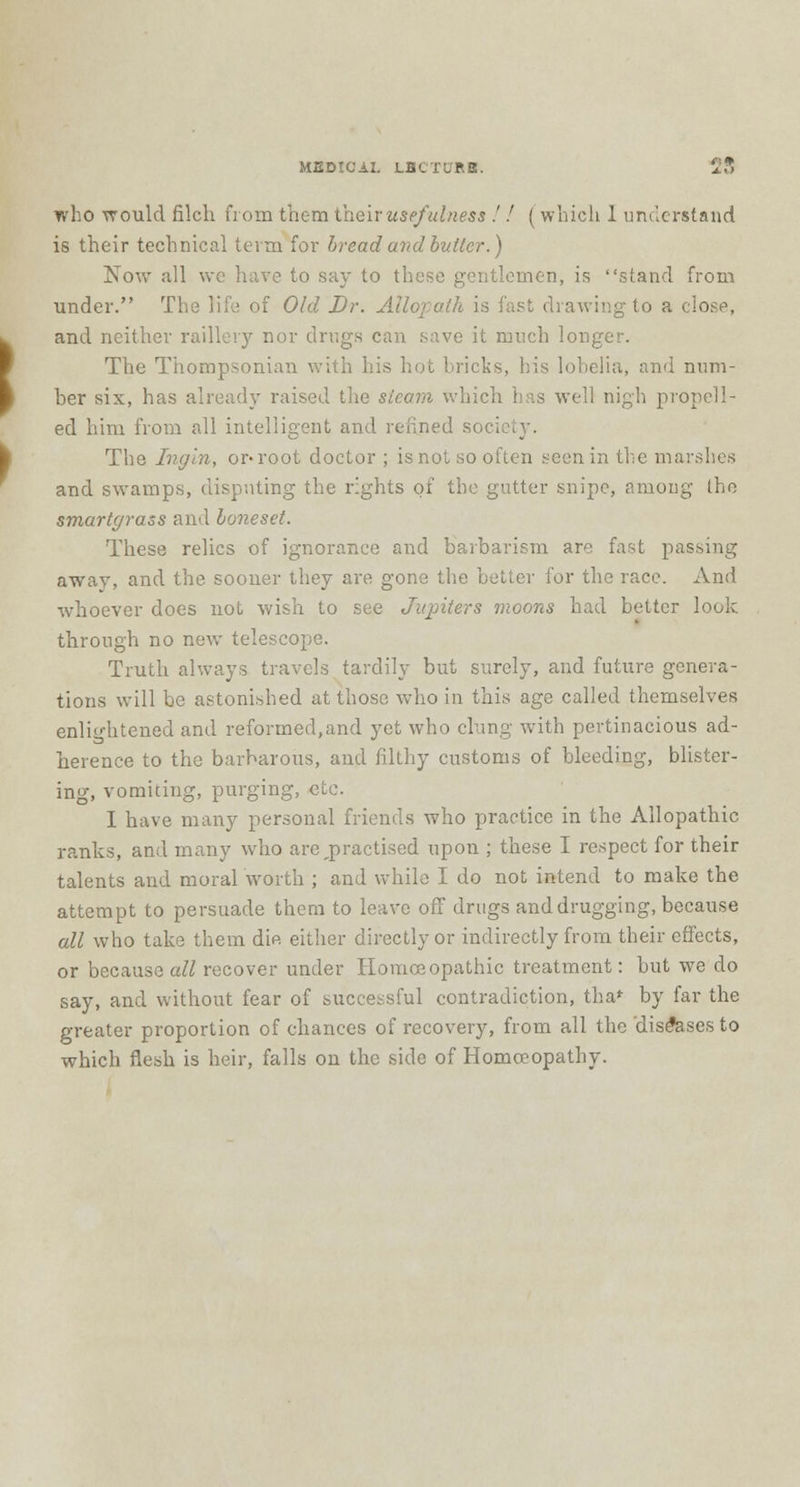 who would filch from them their usefulness .' ! (which 1 understand is their technical term for bread and butter.) Now all we have to say to these gentlemen, is stand from under. The life of Old Dr. Allopath is fast chawing to a close, and neither raillery nor drugs can save it much longer. The Thompsonian with his hot bricks, his lobelia, and num- ber six, has already raised the sieam which has well nigh propell- ed him from all intelligent and refined soci The Ingin, or-root doctor ; is not so often seen in the marshes and swamps, disputing the rights of the gutter snipe, among the smartgrass and boneset. These relics of ignorance and barbarism are fast passing away, and the sooner they are gone the better for the race. And whoever does not wish to see Jiqnters moons had better look through no new telescope. Truth always travels tardily but surely, and future genera- tions will be astonished at those who in this age called themselves enlightened and reformed,and yet who clung with pertinacious ad- herence to the barbarous, and filthy customs of bleeding, blister- ing, vomiting, purging, etc. I have many personal friends who practice in the Allopathic ranks, and many who are,practised upon ; these I respect for their talents and moral worth ; and while I do not intend to make the attempt to persuade them to leave off drugs and drugging, because all who take them die either directly or indirectly from their effects, or because all recover under Homoeopathic treatment: but we do say, and without fear of successful contradiction, tha* by far the greater proportion of chances of recovery, from all the diseases to which flesh is heir, falls on the side of Homoeopathy.