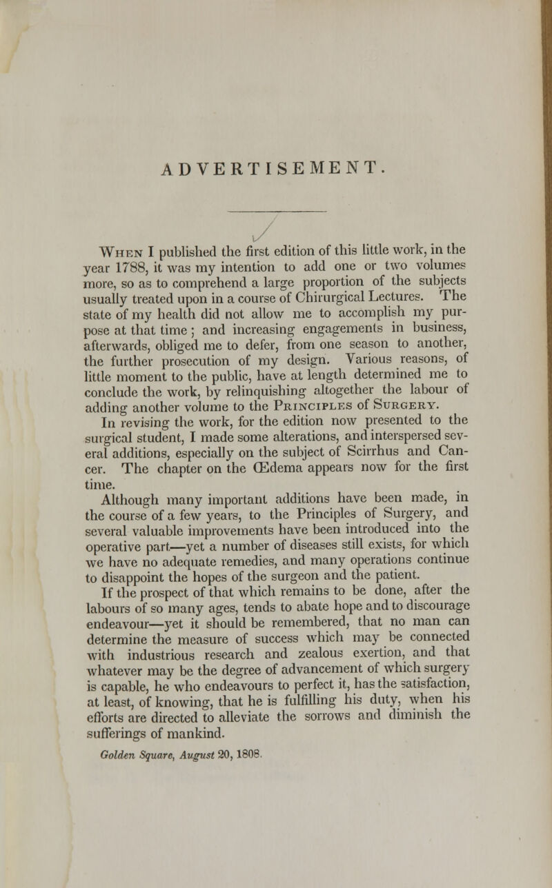 ADVERTISEMENT. When I published the first edition of this little work, in the year 1788, it was my intention to add one or two volumes more, so as to comprehend a large proportion of the subjects usually treated upon in a course of Chirurgical Lectures. The state of my health did not allow me to accomplish my pur- pose at that time; and increasing engagements in business, afterwards, obliged me to defer, from one season to another, the further prosecution of my design. Various reasons, of little moment to the public, have at length determined me to conclude the work, by relinquishing altogether the labour of adding another volume to the Principles of Surgery. In revising the work, for the edition now presented to the surgical student, I made some alterations, and interspersed sev- eral additions, especially on the subject of Scirrhus and Can- cer. The chapter on the (Edema appears now for the first time. Although many important additions have been made, in the course of a few years, to the Principles of Surgery, and several valuable improvements have been introduced into the operative part—yet a number of diseases still exists, for which we have no adequate remedies, and many operations continue to disappoint the hopes of the surgeon and the patient. If the prospect of that which remains to be done, after the labours of so many ages, tends to abate hope and to discourage endeavour—yet it should be remembered, that no man can determine the measure of success which may be connected with industrious research and zealous exertion, and that whatever may be the degree of advancement of which surgery is capable, he who endeavours to perfect it, has the satisfaction, at least, of knowing, that he is fulfilling his duty, when his efforts are directed to alleviate the sorrows and diminish the sufferings of mankind. Golden Square, August 20, 1808.