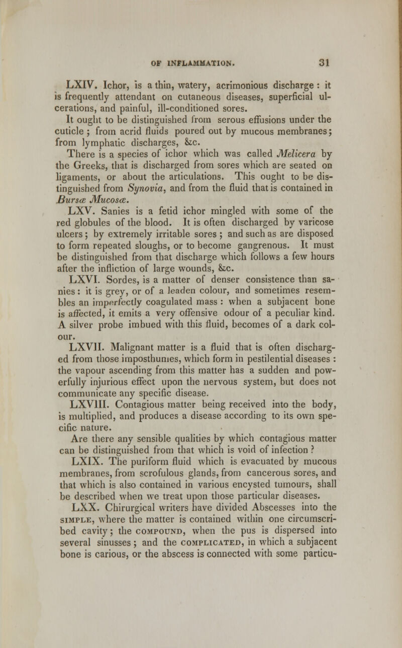 LXIV. Ichor, is a thin, watery, acrimonious discharge : it is frequently attendant on cutaneous diseases, superficial ul- cerations, and painful, ill-conditioned sores. It ought to be distinguished from serous effusions under the cuticle ; from acrid fluids poured out by mucous membranes; from lymphatic discharges, &tc. There is a species of ichor which was called Melicera by the Greeks, that is discharged from sores which are seated on ligaments, or about the articulations. This ought to be dis- tinguished from Synovia, and from the fluid that is contained in Bur see Mucosa. LXV. Sanies is a fetid ichor mingled with some of the red globules of the blood. It is often discharged by varicose ulcers; by extremely irritable sores ; and such as are disposed to form repeated sloughs, or to become gangrenous. It must be distinguished from that discharge which follows a few hours after the infliction of large wounds, he. LXVI. Sordes, is a matter of denser consistence than sa- nies : it is grey, or of a leaden colour, and sometimes resem- bles an imperfectly coagulated mass : when a subjacent bone is affected, it emits a very offensive odour of a peculiar kind. A silver probe imbued with this fluid, becomes of a dark col- our. LXVH. Malignant matter is a fluid that is often discharg- ed from those imposthumes, which form in pestilential diseases : the vapour ascending from this matter has a sudden and pow- erfully injurious effect upon the nervous system, but does not communicate any specific disease. LXV1II. Contagious matter being received into the body, is multiplied, and produces a disease according to its own spe- cific nature. Are there any sensible qualities by which contagious matter can be distinguished from that which is void of infection ? LXIX. The puriform fluid which is evacuated by mucous membranes, from scrofulous glands, from cancerous sores, and that which is also contained in various encysted tumours, shall be described when we treat upon those particular diseases. LXX. Chirurgical writers have divided Abscesses into the simple, where the matter is contained within one circumscri- bed cavity; the compound, when the pus is dispersed into several sinusses ; and the complicated, in which a subjacent bone is carious, or the abscess is connected with some particu-