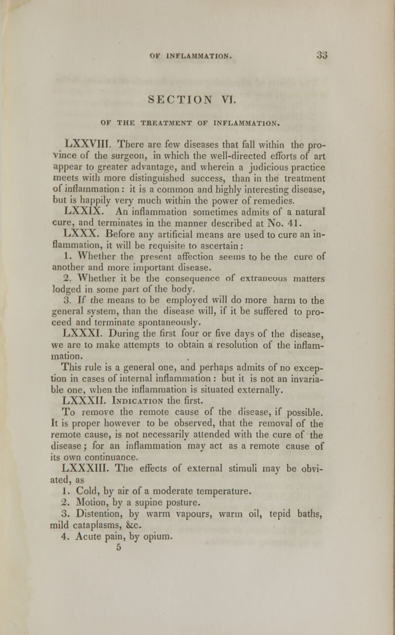 SECTION VI. OF THE TREATMENT OF INFLAMMATION. LXXVIII. There are few diseases that fall within the pro- vince of the surgeon, in which the well-directed efforts of art appear to greater advantage, and wherein a judicious practice meets with more distinguished success, than in the treatment of inflammation: it is a common and highly interesting disease, but is happily very much within the power of remedies. LXXIX. An inflammation sometimes admits of a natural cure, and terminates in the manner described at No. 41. LXXX. Before any artificial means are used to cure an in- flammation, it will be requisite to ascertain: 1. Whether the present affection seems to be the cure of another and more important disease. 2. Whether it be the consequence of extraneous matters lodged in some part of the body. 3. If the means to be employed will do more harm to the general system, than the disease will, if it be suffered to pro- ceed and terminate spontaneously. LXXXI. During the first four or five days of the disease, we are to make attempts to obtain a resolution of the inflam- mation. This rule is a general one, and perhaps admits of no excep- tion in cases of internal inflammation : but it is not an invaria- ble one, when the inflammation is situated externally. LXXXII. Indication the first. To remove the remote cause of the disease, if possible. It is proper however to be observed, that the removal of the remote cause, is not necessarily attended with the cure of the disease; for an inflammation may act as a remote cause of its own continuance. LXXXIII. The effects of external stimuli may be obvi- ated, as 1. Cold, by air of a moderate temperature. 2. Motion, by a supine posture. 3. Distention, by warm vapours, warm oil, tepid baths, mild cataplasms, &c. 4. Acute pain, by opium. 5