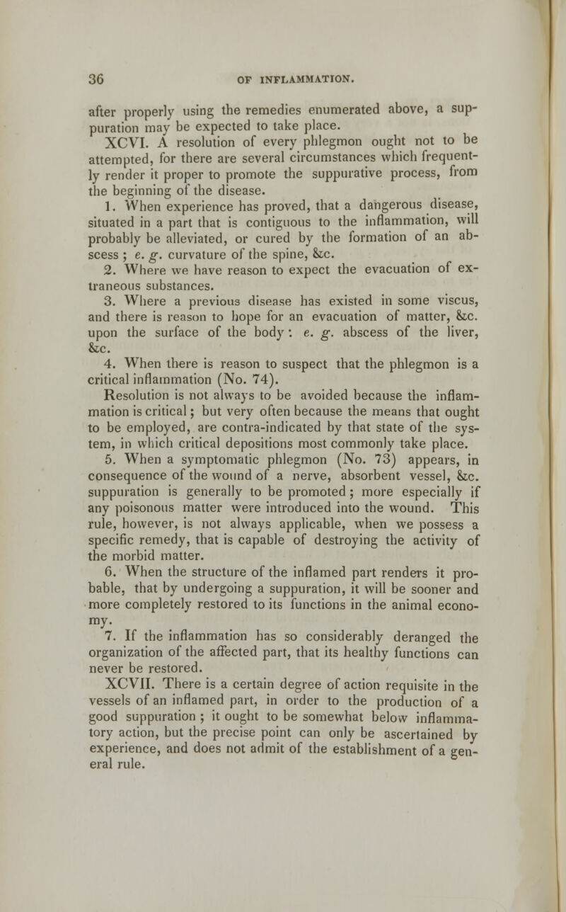 after properly using the remedies enumerated above, a sup- puration may be expected to take place. XCVI. A resolution of every phlegmon ought not to be attempted, for there are several circumstances which frequent- ly render it proper to promote the suppurative process, from the beginning of the disease. 1. When experience has proved, that a dangerous disease, situated in a part that is contiguous to the inflammation, will probably be alleviated, or cured by the formation of an ab- scess ; e. g. curvature of the spine, &tc. 2. Where we have reason to expect the evacuation of ex- traneous substances. 3. Where a previous disease has existed in some viscus, and there is reason to hope for an evacuation of matter, &.C. upon the surface of the body: e. g. abscess of the liver, &c. 4. When there is reason to suspect that the phlegmon is a critical inflammation (No. 74). Resolution is not always to be avoided because the inflam- mation is critical; but very often because the means that ought to be employed, are contra-indicated by that state of the sys- tem, in which critical depositions most commonly take place. 5. When a symptomatic phlegmon (No. 73) appears, in consequence of the wound of a nerve, absorbent vessel, &c. suppuration is generally to be promoted ; more especially if any poisonous matter were introduced into the wound. This rule, however, is not always applicable, when we possess a specific remedy, that is capable of destroying the activity of the morbid matter. 6. When the structure of the inflamed part renders it pro- bable, that by undergoing a suppuration, it will be sooner and more completely restored to its functions in the animal econo- my. 7. If the inflammation has so considerably deranged the organization of the affected part, that its healthy functions can never be restored. XCVII. There is a certain degree of action requisite in the vessels of an inflamed part, in order to the production of a good suppuration ; it ought to be somewhat below inflamma- tory action, but the precise point can only be ascertained by experience, and does not admit of the establishment of a gen- eral rule.