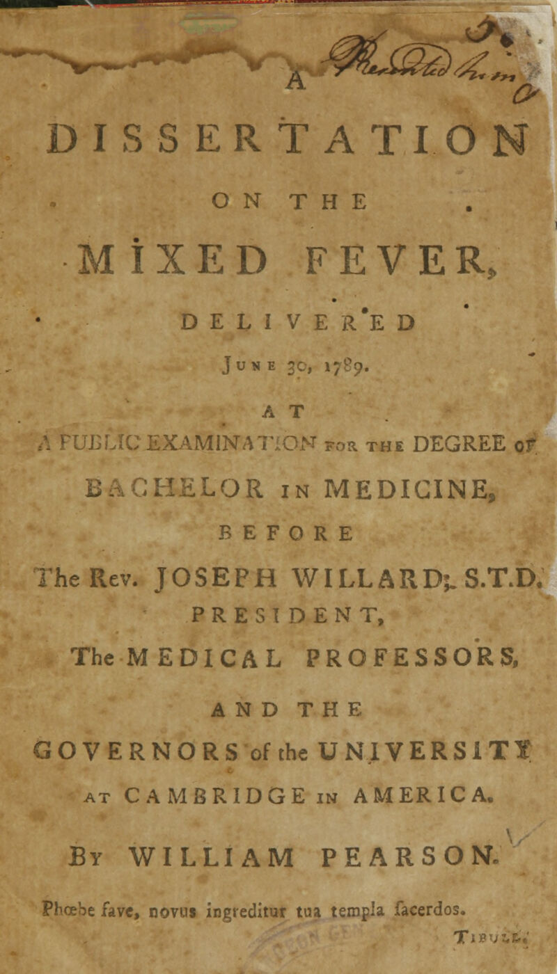 D I S S E R T A T I O N T H E MIXED FEVER, DELIVERED June 3c, 1789, A T ULLIC EXAMINATION for the DEGREE or BACHELOR in MEDICINE, BEFORE 2 he Rev. JOSEPH WILLARD;. S.T.D, PRESIDENT, TheMEDICAL PROFESSORS, AND THE GOVERNORS of the UNIVERSITY at CAMBRIDGE in AMERICA. By WILLIAM PEARSON. Phoebe fave, novus ingteditur tua templa facerdos. TIB'