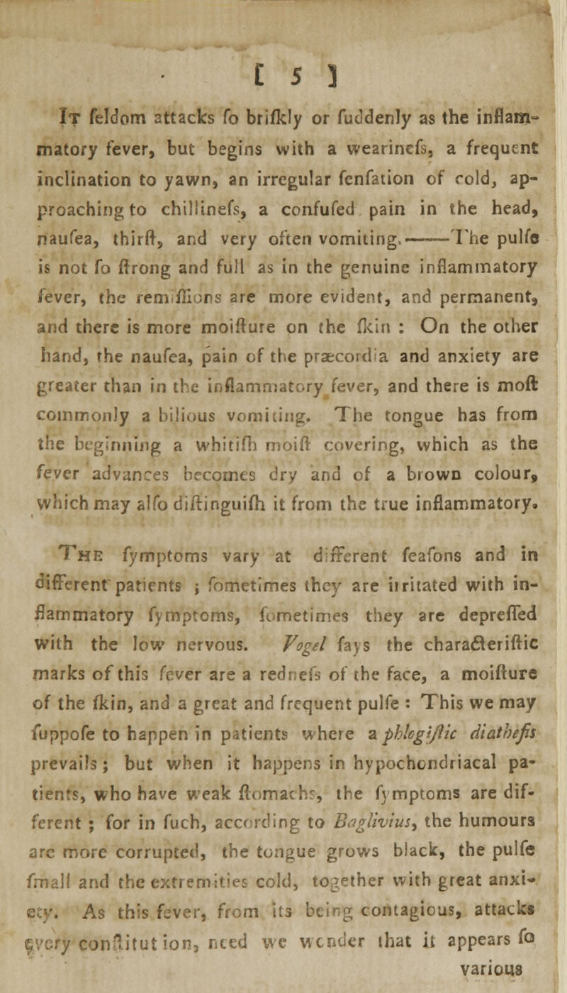 C s J It feldom attacks fo brifkly or fuddenly as the inflam- matory fever, but begins with a wearincfs, a frequent inclination to yawn, an irregular fenfation of cold, ap- proaching to chiliinefs, a confufed pain in the head, naufea, thirft, and very often vomiting. The pulfe is not fo ftrong and full as in the genuine inflammatory fever, the remiflions are more evident, and permanent, and there is more moifture on the fkin : On the other hand, the naufea, pain of the praecordia and anxiety are greater than in the inflammatory fever, and there is moft commonly a bilious vomiting. The tongue has from the beginning a whitifh moift covering, which as the fever advances becomes dry and of a brown colour* which may alfo diftinguifh. it from the true inflammatory. The fymptoms vary at different feafons and in different patients ; fometimes they are iiritated with in- flammatory fymptoms, fometimes they are deprefled with the low nervous. Vogel fays the chara&eriftic marks of this fever are a rednefs of the face, a moifture of the fkin, and a great and frequent pulfe : This we may fuppofe to happen in patients where a pblcgi/ik diathefis prevails; but when it happens in hypochondriacal pa- tients, who have weak ftornachs-, the fymptoms are dif- ferent ; for in fuch, according to Bagliv'tus, the humours are more corrupted, the tongue grows black, the pulfe fmalt and the extremities cold, together with great anxi- As this fever, from its being contagious, attacks eonSitut ion, need we wender that it appears fo various