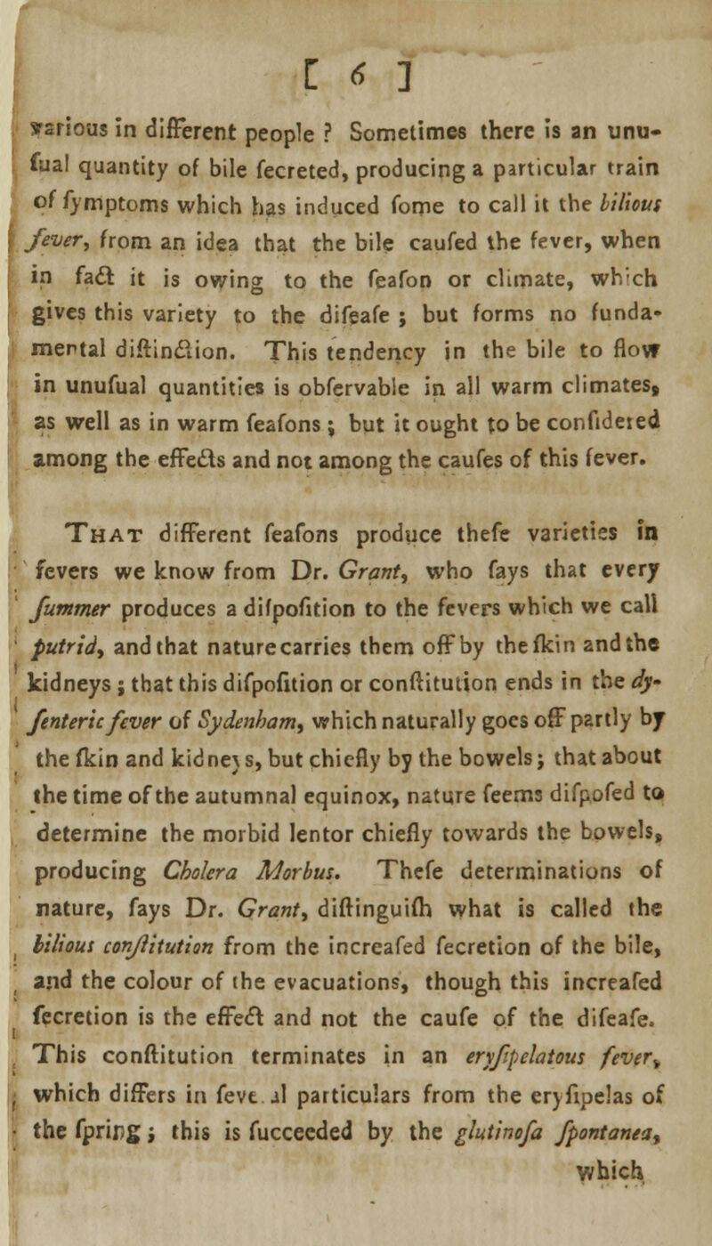 Various in different people ? Sometimes there is an unu- faal quantity of bile fecreted, producing a particular train of fymptoms which has induced fome to call it the bilious fever, from an idea that the bile caufed the fever, when in fact it is owing to the feafon or climate, wh'ch gives this variety to the difeafe ; but forms no funda- mental diftinclion. This tendency in the bile to flow in unufual quantities is obfervable in all warm climates, as well as in warm feafons; but it ought to be confideied among the effe&s and not among the caufes of this fever. That different feafons produce thefe varieties in fevers we know from Dr. Grants who fays that every ' Jutnmer produces a difpofition to the fevers which we call putrid^ and that nature carries them off by thefkin and the kidneys; that this difpofition or conftitution ends in the dy- /enteric fever of Sydenham^ which naturally goes off partly by the fkin and kid ne\ s, but chiefly by the bowels; that about the time of the autumnal equinox, nature feems difpofed to determine the morbid lentor chiefly towards the bowels, producing Cholera Morbus. Thefe determinations of nature, fays Dr. Grant, diftinguifh what is called the i bilious conjlitution from the increafed fecretion of the bile, ' and the colour of the evacuations, though this increafed fecretion is the effect and not the caufe of the difeafe. i ■ This conftitution terminates in an eryfipelatous fever^ I which differs in feve.il particulars from the ervfipelas of • the fpripg j this is fuccecded by the glutinofa fpontaneat which