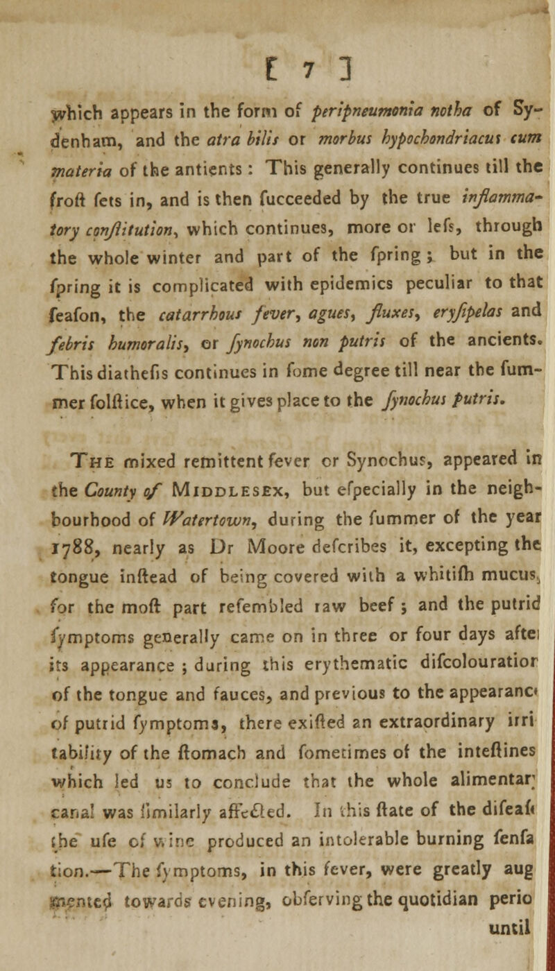 yvhich appears in the form of peripneumonia notha of Sy- denham, and the atra bilis or morbus hypocbondriacut cum materia of the antients: This generally continues till the froft fets in, and is then fucceeded by the true inflamma- tory cpnflitution, which continues, more or lefs, through the whole winter and part of the fpring ; but in the ipring it is complicated with epidemics peculiar to that feafon, the catarrhous fever, agues, fluxes, eryfipelas and febris bumoralis, or fynochus non putris of the ancients. Thisdiathefis continues in fome degree till near the fum- mer folftice, when it gives place to the fynochus putris. The mixed remittent fever or Synochus, appeared in the County of Middlesex, but erpecially in the neigh- bourhood of Watertown, during the fummer of the year 1788, nearly as Dr Moore defcribes it, excepting the tongue inftead of being covered with a whitifh mucus, for the moft part refembled raw beef ; and the putrid fymptoms generally came on in three or four days aftei its appearance ; during this erythematic difcolouratior of the tongue and fauces, and previous to the appearano of putrid fymptoms, there exifted an extraordinary irri lability of the ftomach and fometimes of the inteftines which led us to conclude that the whole alimentar canal was fimilarly affecled. In this ftate of the difeaft the ufe of wine produced an intolerable burning fenfa tion.—-The fymptoms, in this fever, were greatly aug rented towards evening, obferving the quotidian perio until