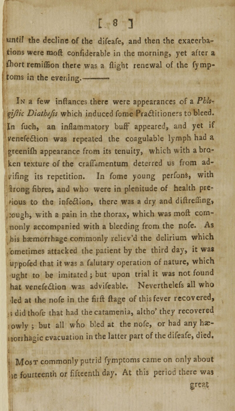 until the decline of the difeafe, and then the exacerba- tions were raoft considerable in the morning, yet after a fliort remiffion there was a flight renewal of the fymp- itoms in the evening. In a few inftances there were appearances of a Phlo~ Vtftic Diathefis which induced fome Practitioners to bleed. In fuch, an inflammatory buff appeared, and yet if venefection was repeated the congulable lymph had a greenifh appearance from its tenuity, which with a bro- ken texture of the craflamentum deterred us from ad- vifing its repetition. In fome young perfons, with trong fibres, and who were in plenitude of health pre- vious to the infection, there was a dry and diftreffmg, , :ough, with a pain in the thorax, which was moft com- nonly accompanied with a bleeding from the nofe. As bis haemorrhage commonly reliev'd the delirium which ,'ometimes attacked the patient by the third day, it was uppofed that it was a falutary operation of nature, which ught to be imitated j but upon trial it was not found hat venefe&ion was advifeable. Neverthelefs all who led at the nofe in the firft ftage of this fever recovered, :? didthofe that had thecatamenia, altho' they recovered lowly ; but all wfio bled at the nofe, or had any hae- norrhagic evacuation in the latter part of the difeafe, died, i Most commonly putrid fymptoms came on only about l,e fourteenth or fifteenth day. At this period there was great