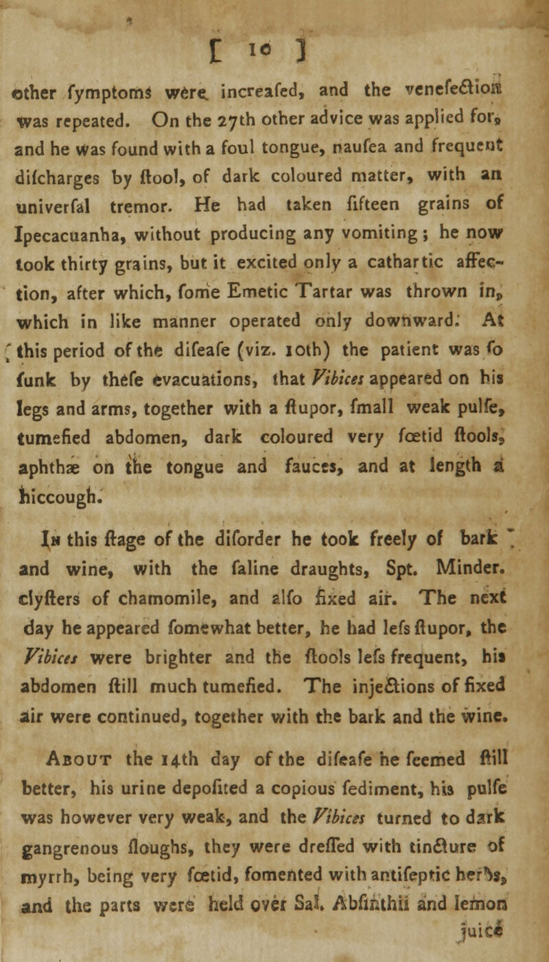 £ ie ] other fymptomS were, increafed, and the venefecYioFB Was repeated. On the 27th other advice was applied for9 and he was found with a foul tongue, naufea and frequent difcharges by ftool, of dark coloured matter, with an univerfal tremor. He had taken fifteen grains of Ipecacuanha, without producing any vomiting ; he now took thirty grains, but it excited only a cathartic affec- tion, after which, forrie Emetic Tartar was thrown inp which in like manner operated only downward.' At ■* this period of the difeafe (viz. 10th) the patient was fo funk by thefe evacuations, that Vibices appeared on his legs and arms, together with a ftupor, fmall weak pulfe, tumefied abdomen, dark coloured very foetid ftools, aphthae on the tongue and fauces, and at length a hiccough. In this ftage of the diforder he took freely of bark  and wine, with the faline draughts, Spt. Minder, dyfters of chamomile, and alfo fixed air. The next day he appeared fomewhat better, he had lefs ftupor, the Vibices were brighter and the ftools lefs frequent, his abdomen ftill much tumefied. The injections of fixed air were continued, together with the bark and the wine. About the 14th day of the difeafe he feemed ftill better, his urine depofited a copious fediment, his pulfe was however very weak, and the Vibius turned to dark gangrenous floughs, they were drefTed with tincture of myrrh, being very foetid, fomented with antifeptic herts, and the parts were held over Sat Abfinthii and lemon juic£