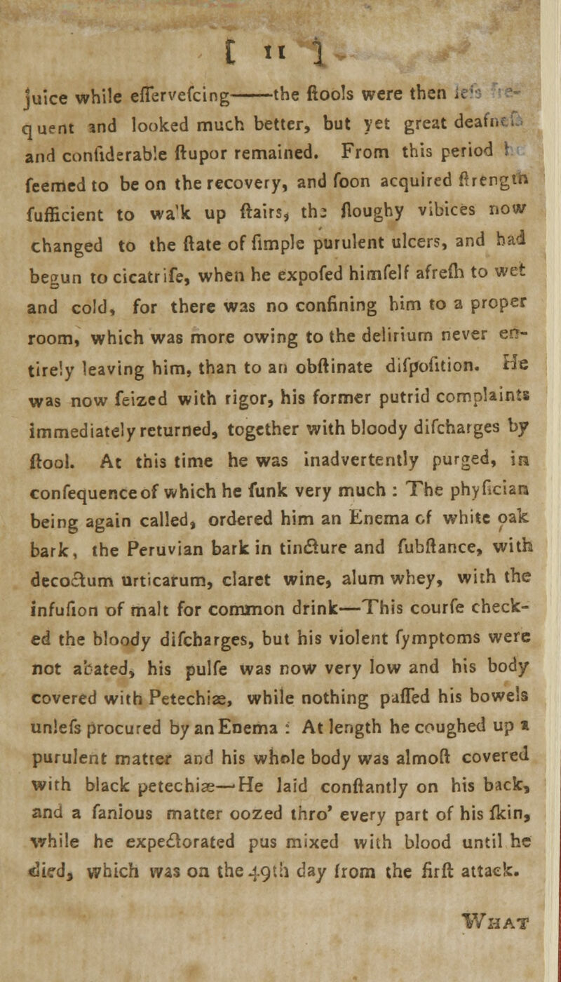 [ « 1 juice while effervefcing the ftools were then It quent and looked much better, but yet great dead, and conliderab'.e ftupor remained. From this period 1 feemedto be on the recovery, and foon acquired ftrengih fufficient to wa'k up flairs, th; floughy vibices now changed to the ftate of fimple purulent ulcers, and had begun to cicatrife, when he expofed himfelf afrem to wet and cold, for there was no confining him to a proper room, which was more owing to the delirium never en- tirely leaving him, than to an obftinate difpofition. He was now feized with rigor, his former putrid complaints immediately returned, together with bloody difcharges by ftool. At this time he was inadvertently purged, in confequenceof which he funk very much : The phylkisn being again called, ordered him an Enema of white oak bark, the Peruvian bark in tincture and fubftance, with decoctum urticarum, claret wine, alum whey, with the infufion of malt for common drink—This courfe check- ed the bloody difcharges, but his violent fymptoms were not abated, his pulfe was now very low and his body covered with Petechias, while nothing puffed his bowels unlefs procured by an Enema : At length he coughed up * purulent matter and his whole body was almoft covered wirh black petechias—'He laid conftantly on his back, and a fanious matter oozed thro' every part of his fkin, while he expectorated pus mixed with blood until he died, which was on the 49th day from the firft attack. What