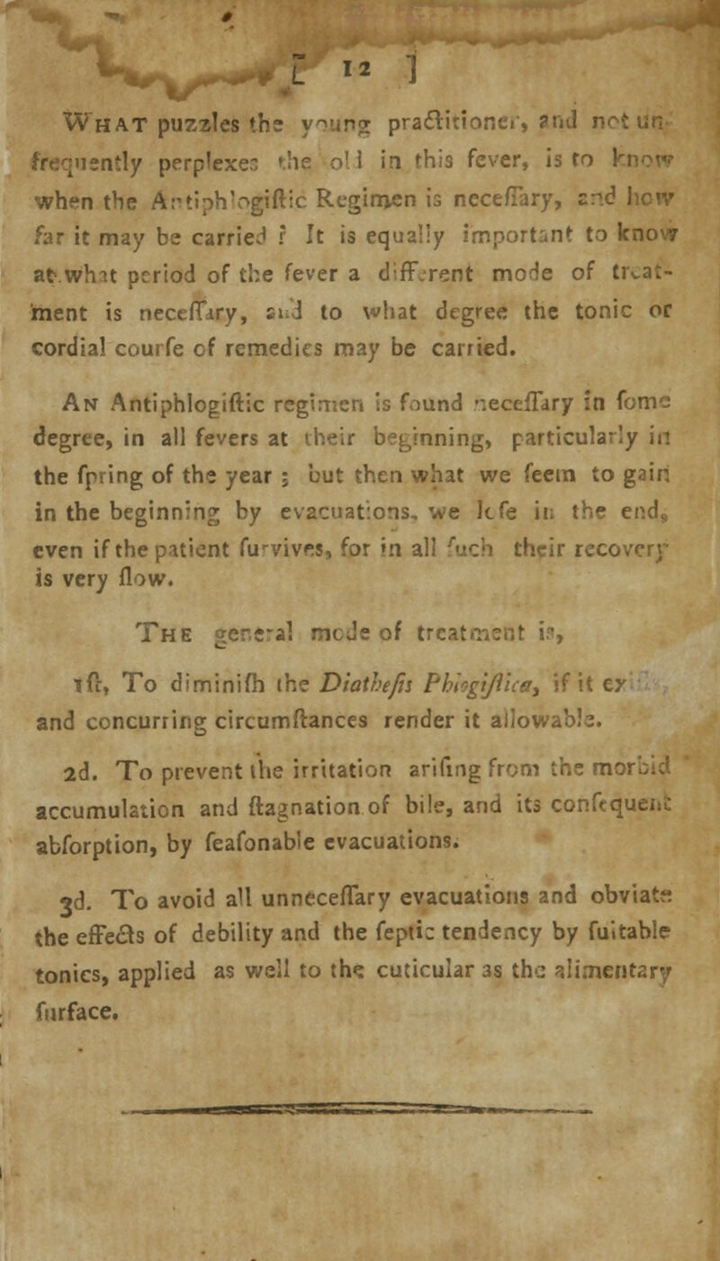 What puzzles the youncr practitioner, and n<- frequently perplexe- i in this fever, is ro know when the At'tiph'ogiftic Regimen is necefTary, zr.d how far it may be carried r It is equally important to know at.whit period of the fever a different mode of treat- ment is neceffiry, and to what degree the tonic or cordial courfe of remedies may be carried. An Antiphlogiftic regimen is found •-.eceffary in feme degree, in all fevers at their beginning, particularly in the fpring of the year ; but then what we feem to gain in the beginning by evacuations, we lefe in the ends even if the patient fun'ives, for 'm all fuch their recovery- is very flow. The general mede of treatment is, I ft, To diminifh the Diathefis Pbhgijflice, if it ey and concurring circumftances render it allowable. 2d. To prevent the irritation arifing from the rrr accumulation and ftagnation of bile, and its conftquent abforption, by feafonable evacuations. 3d. To avoid all unnecefTary evacuations and obviate the effects of debility and the feptic tendency by fultable tonics, applied as well to the cuticular as the alimentary furface.