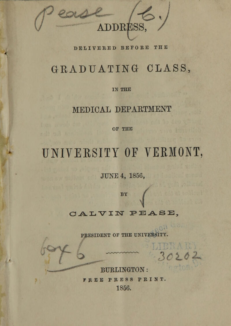 \J ADDRESS, / DELIVERED BEFORE THE GRADUATING CLASS, IN THE MEDICAL DEPARTMENT OP THE UNIVERSITY OF VERMONT, JUNE 4, 1856, CALVIN PEASE, PRESIDENT OF THE UNIVERSITY. , J-& 3CL6 2* BURLINGTON: FREE PRESS PRINT. 1856.