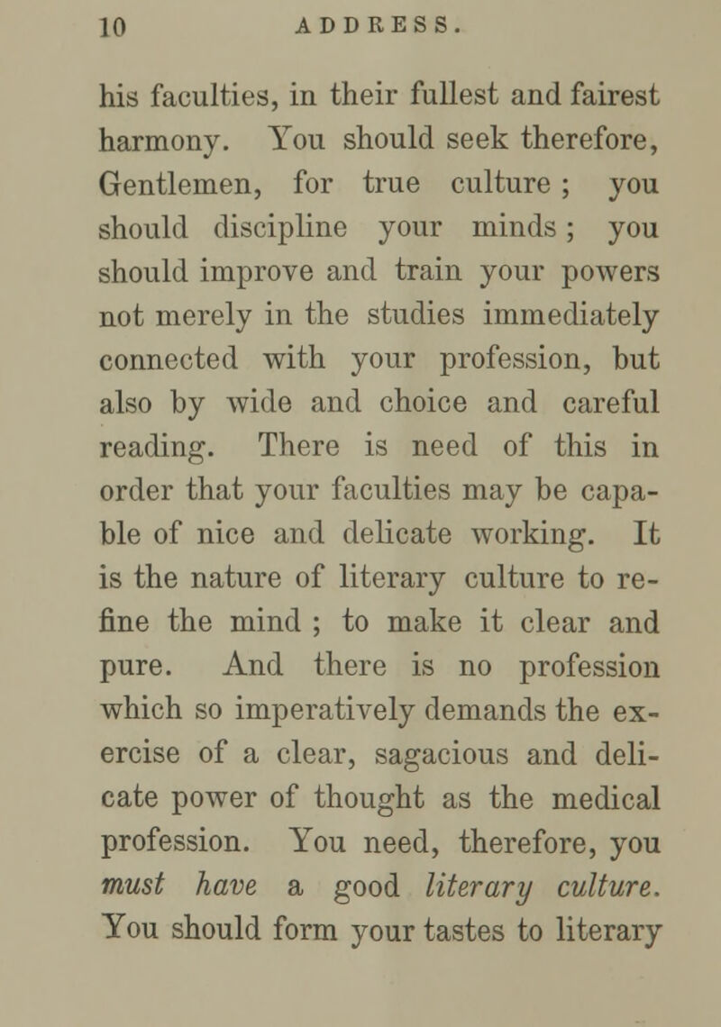 his faculties, in their fullest and fairest harmony. You should seek therefore, Gentlemen, for true culture ; you should discipline your minds; you should improve and train your powers not merely in the studies immediately connected with your profession, but also by wide and choice and careful reading. There is need of this in order that your faculties may be capa- ble of nice and delicate working. It is the nature of literary culture to re- fine the mind ; to make it clear and pure. And there is no profession which so imperatively demands the ex- ercise of a clear, sagacious and deli- cate power of thought as the medical profession. You need, therefore, you must have a good literary culture. You should form your tastes to literary