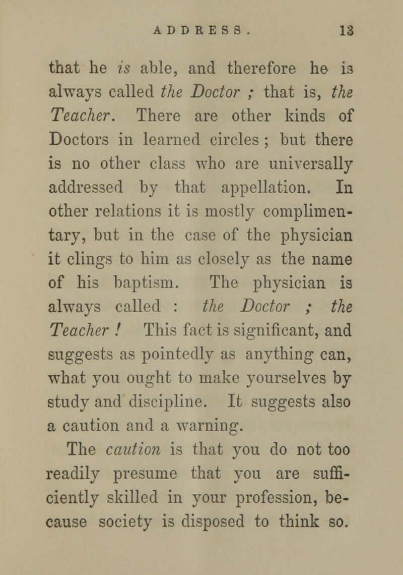 that he is able, and therefore he i3 always called the Doctor ; that is, the Teacher. There are other kinds of Doctors in learned circles ; but there is no other class who are universally addressed by that appellation. In other relations it is mostly complimen- tary, but in the case of the physician it clings to him as closely as the name of his baptism. The physician is always called : the Doctor ; the Teacher ! This fact is significant, and suggests as pointedly as anything can, what you ought to make yourselves by study and discipline. It suggests also a caution and a warning. The caution is that you do not too readily presume that you are suffi- ciently skilled in your profession, be- cause society is disposed to think so.