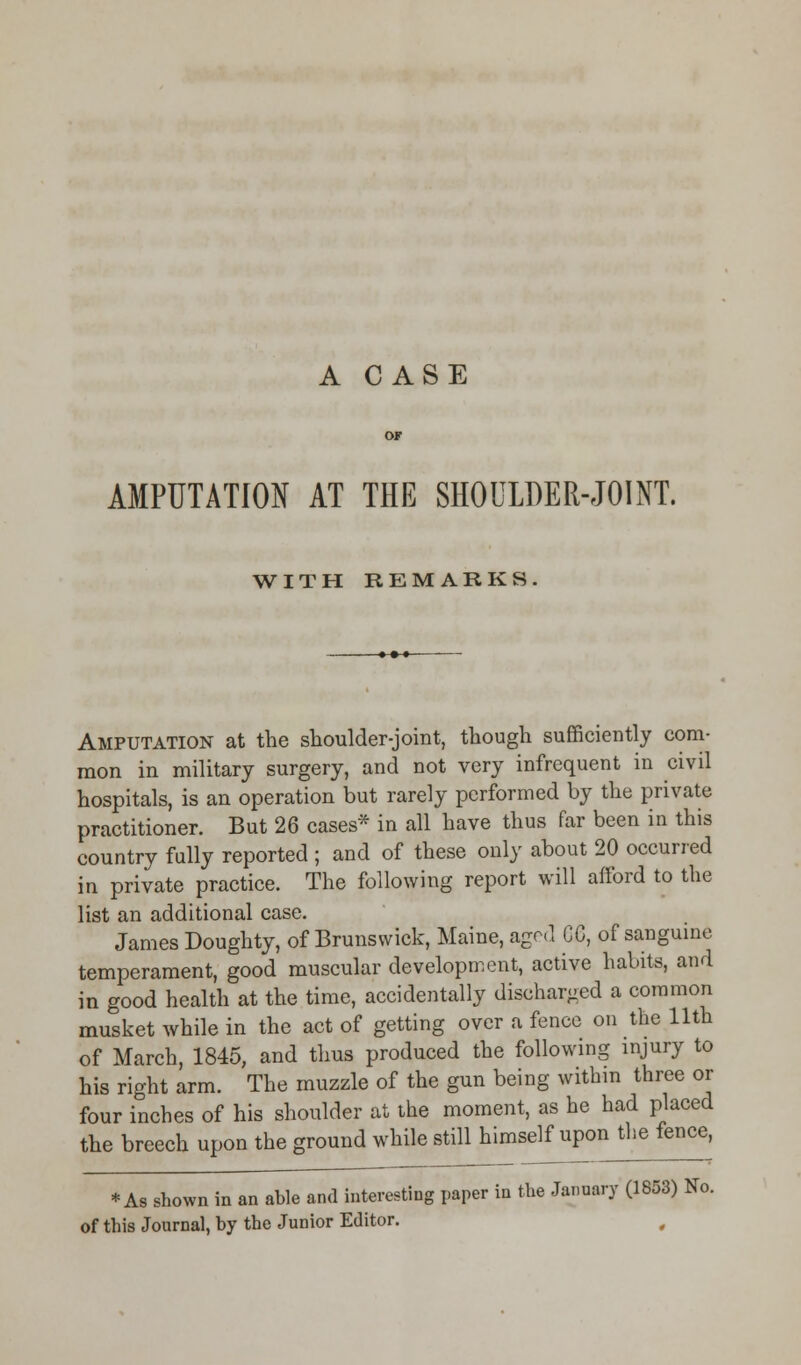 AMPUTATION AT THE SHOULDER-JOINT. WITH REMARKS Amputation at the shoulder-joint, though sufficiently com- mon in military surgery, and not very infrequent in civil hospitals, is an operation but rarely performed by the private practitioner. But 26 cases* in all have thus far been in this country fully reported ; and of these only about 20 occurred in private practice. The following report will afford to the list an additional case. James Doughty, of Brunswick, Maine, aged CG, of sanguine temperament, good muscular development, active habits, and in good health at the time, accidentally discharged a common musket while in the act of getting over a fence on the 11th of March, 1845, and thus produced the following injury to his right arm. The muzzle of the gun being within three or four inches of his shoulder at the moment, as he had placed the breech upon the ground while still himself upon the fence, * As shown in an able and interesting paper in the January (1853) No. of this Journal, by the Junior Editor.