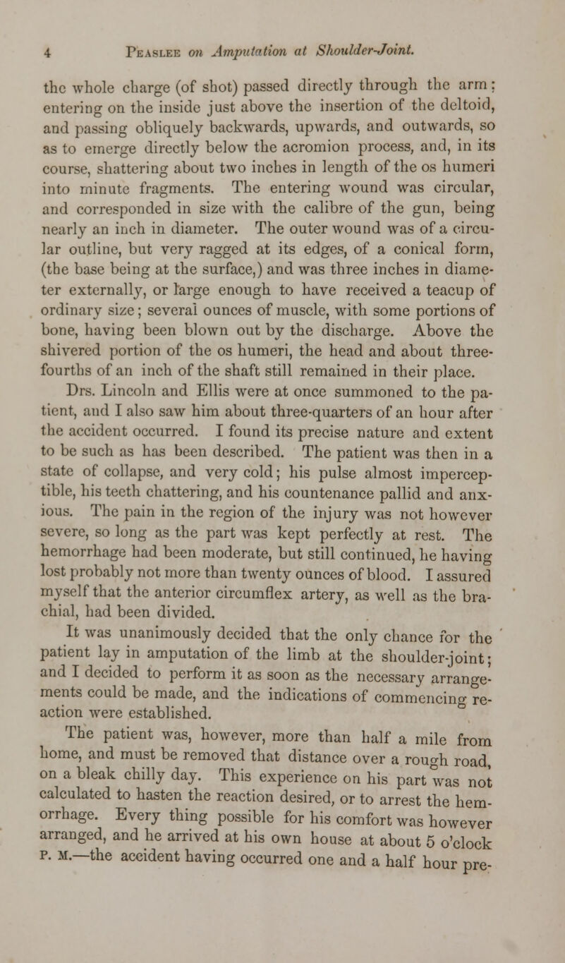 the whole charge (of shot) passed directly through the arm; entering on the inside just above the insertion of the deltoid, and passing obliquely backwards, upwards, and outwards, so as to emerge directly below the acromion process, and, in its course, shattering about two inches in length of the os humeri into minute fragments. The entering wound was circular, and corresponded in size with the calibre of the gun, being nearly an inch in diameter. The outer wound was of a circu- lar outline, but very ragged at its edges, of a conical form, (the base being at the surface,) and was three inches in diame- ter externally, or large enough to have received a teacup of ordinary size; several ounces of muscle, with some portions of bone, having been blown out by the discharge. Above the shivered portion of the os humeri, the head and about three- fourths of an inch of the shaft still remained in their place. Drs. Lincoln and Ellis were at once summoned to the pa- tient, and I also saw him about three-quarters of an hour after the accident occurred. I found its precise nature and extent to be such as has been described. The patient was then in a state of collapse, and very cold; his pulse almost impercep- tible, his teeth chattering, and his countenance pallid and anx- ious. The pain in the region of the injury was not however severe, so long as the part was kept perfectly at rest. The hemorrhage had been moderate, but still continued, he having lost probably not more than twenty ounces of blood. I assured myself that the anterior circumflex artery, as well as the bra- chial, had been divided. It was unanimously decided that the only chance for the patient lay in amputation of the limb at the shoulder-joint; and I decided to perform it as soon as the necessary arrange- ments could be made, and the indications of commencing re- action were established. The patient was, however, more than half a mile from home, and must be removed that distance over a rough road, on a bleak chilly day. This experience on his part was not calculated to hasten the reaction desired, or to arrest the hem- orrhage. Every thing possible for his comfort was however arranged, and he arrived at his own house at about 5 o'clock p. M.—the accident having occurred one and a half hour pre-