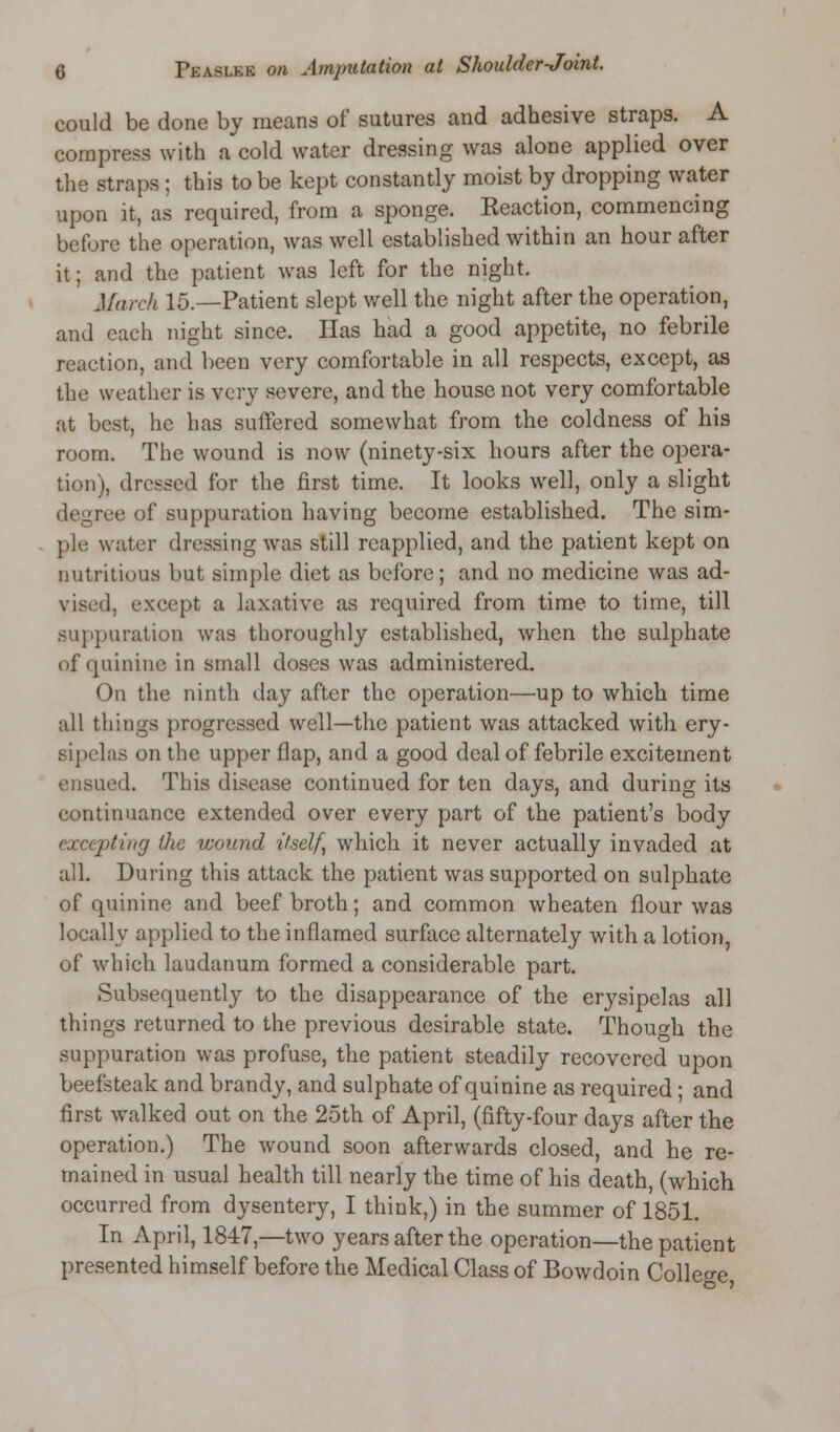 could be done by means of sutures and adhesive straps. A compress with a cold water dressing was alone applied over the straps ; this to be kept constantly moist by dropping water upon it, as required, from a sponge. Keaction, commencing before the operation, was well established within an hour after it; and the patient was left for the night. March 15.—Patient slept well the night after the operation, and each night since. Has had a good appetite, no febrile reaction, and been very comfortable in all respects, except, as the weather is very severe, and the house not very comfortable at best, he has suffered somewhat from the coldness of his room. The wound is now (ninety-six hours after the opera- tion), dressed for the first time. It looks well, only a slight degree of suppuration having become established. The sim- ple water dressing was still reapplied, and the patient kept on nutritious but simple diet as before; and no medicine was ad- vised, except a laxative as required from time to time, till suppuration was thoroughly established, when the sulphate of quinine in small doses was administered. On the ninth day after the operation—up to which time all things progressed well—the patient was attacked with ery- sipelas on the upper flap, and a good deal of febrile excitement ensued. This disease continued for ten days, and during its continuance extended over every part of the patient's body excepting Hie wound itself, which it never actually invaded at all. During this attack the patient was supported on sulphate of quinine and beef broth; and common wheaten flour was locally applied to the inflamed surface alternately with a lotion, of which laudanum formed a considerable part. Subsequently to the disappearance of the erysipelas all things returned to the previous desirable state. Though the suppuration was profuse, the patient steadily recovered upon beefsteak and brandy, and sulphate of quinine as required; and first walked out on the 25th of April, (fifty-four days after the operation.) The wound soon afterwards closed, and he re- mained in usual health till nearly the time of his death, (which occurred from dysentery, I think,) in the summer of 1851. In April, 1847,—two years after the operation—the patient presented himself before the Medical Class of Bowdoin College