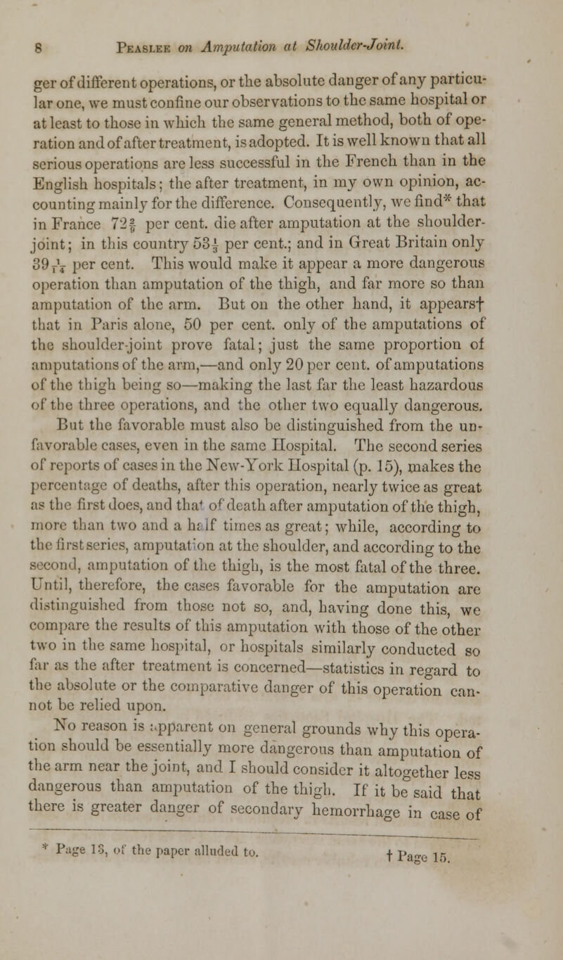 ger of different operations, or the absolute danger of any particu- lar one, we must confine our observations to the same hospital or at least to those in which the same general method, both of ope- ration and of after treatment, isadopted. It is well known that all serious operations arc less successful in the French than in the English hospitals; the after treatment, in my own opinion, ac- counting mainly for the difference. Consequently, wc find* that in France 72§ per cent, die after amputation at the shoulder- joint; in this country 53^ per cent.; and in Great Britain only 39T\ per cent. This would make it appear a more dangerous operation than amputation of the thigh, and far more so than amputation of the arm. But on the other hand, it appears! that in Paris alone, 50 per cent, only of the amputations of the shoulder-joint prove fatal; just the same proportion of amputations of the arm,—and only 20 per cent, of amputations of the thigh being so—making the last far the least hazardous of the three operations, and the other two equally dangerous. But the favorable must also be distinguished from the un- favorable eases, even in the same Hospital. The second series of reports of cases in the New-York Hospital (p. 15), makes the percentage of deaths, after this operation, nearly twice as great as the first does, and thai of death after amputation of the thigh, more than two and a hi if times as great; while, according to the first series, amputation at the shoulder, and according to the ad, amputation of the thigh, is the most fatal of the three. Until, therefore, the cases favorable for the amputation are distinguished from those not so, and, having done this, we compare the results of this amputation with those of the other two in the same hospital, or hospitals similarly conducted so far as the after treatment is concerned—statistics in regard to the absolute or the comparative danger of this operation can- not be relied upon. Xo reason is apparent on general grounds why this opera- tion should be essentially more dangerous than amputation of the arm near the joint, and I should consider it altogether less dangerous than amputation of the thigh. If it be said that there is greater danger of secondary hemorrhage in case of ;i Page 13, of the paper alluded to. f pan.e Jg