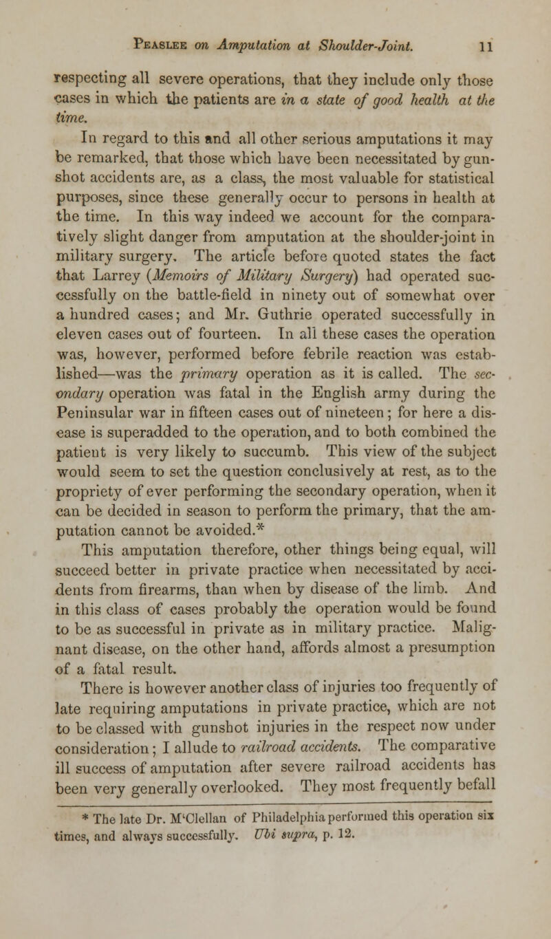 respecting all severe operations, that they include only those cases in which the patients are in a state of good health at tlie time. In regard to this and all other serious amputations it may be remarked, that those which have been necessitated by gun- shot accidents are, as a class, the most valuable for statistical purposes, since these generally occur to persons in health at the time. In this way indeed we account for the compara- tively slight danger from amputation at the shoulder-joint in military surgery. The article before quoted states the fact that Larrey {Memoirs of Military Surgery) had operated suc- cessfully on the battle-field in ninety out of somewhat over a hundred cases; and Mr. Guthrie operated successfully in eleven cases out of fourteen. In all these cases the operation was, however, performed before febrile reaction was estab- lished—was the primary operation as it is called. The sec- ondary operation was fatal in the English army during the Peninsular war in fifteen cases out of nineteen; for here a dis- ease is superadded to the operation, and to both combined the patient is very likely to succumb. This view of the subject would seem to set the question conclusively at rest, as to the propriety of ever performing the secondary operation, when it can be decided in season to perform the primary, that the am- putation cannot be avoided.* This amputation therefore, other things being equal, will succeed better in private practice when necessitated by acci- dents from firearms, than when by disease of the limb. And in this class of cases probably the operation would be found to be as successful in private as in military practice. Malig- nant disease, on the other hand, affords almost a presumption of a fatal result. There is however another class of injuries too frequently of late requiring amputations in private practice, which are not to be classed with gunshot injuries in the respect now under consideration; I allude to railroad accidents. The comparative ill success of amputation after severe railroad accidents has been very generally overlooked. They most frequently befall * The late Dr. M'Clellan of Philadelphia performed this operation six times, and always successfully. Ubi supra, p. 12.