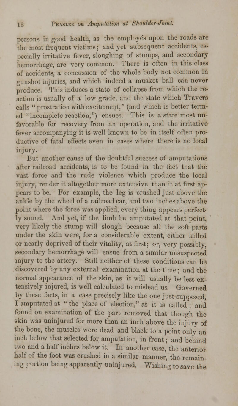 persons in good health, as the employes upon the roads are the most frequent victims; and yet subsequent accidents, es- pecially irritative fever, sloughing of stumps, and secondary hemorrhage, are very common. There is often in this class of accidents, a concussion of the whole body not common in gunshot injuries, and which indeed a musket ball can never produce. This induces a state of collapse from which the re- action is usually of a low grade, and the state which Travers calls  prostration with excitement, (and which is better term- ed incomplete reaction,) ensues. This is a state most un- favorable for recovery from an operation, and the irritative fever accompanying it is well known to be in itself often pro- ductive of fatal effects even in cases where there is no local injury. But another cause of the doubtful success of amputations after railroad accidents, is to be found in the fact that the vast force and the rude violence which produce the local injury, render it altogether more extensive than it at first ap- pears to be. For example, the leg is crushed just above the ankle by the wheel of a railroad car, and two inches above the point where the force was applied, every thing appears perfect- ly sound. And yet, if the limb be amputated at that point, very likely the stump will slough because all the soft parts under the skin were, for a considerable extent, either killed or nearly deprived of their vitality, at first; or, very possibly, secondary hemorrhage will ensue from a similar unsuspected injury to the artery. Still neither of these conditions can be discovered by any external examination at the time; and the normal appearance of the skin, as it will usually be less ex- tensively injured, is well calculated to mislead us. Governed by these facts, in a case precisely like the one just supposed, I amputated at  the place of election, as it is called ; and found on examination of the part removed that though the skin was uninjured for more than an inch above the injury of the bone, the muscles were dead and black to a point only an inch below that selected for amputation, in front; and behind two and a half inches below it. In another case, the anterior half of the foot was crushed in a similar manner, the remain- ing portion being apparently uninjured. Wishing to save the