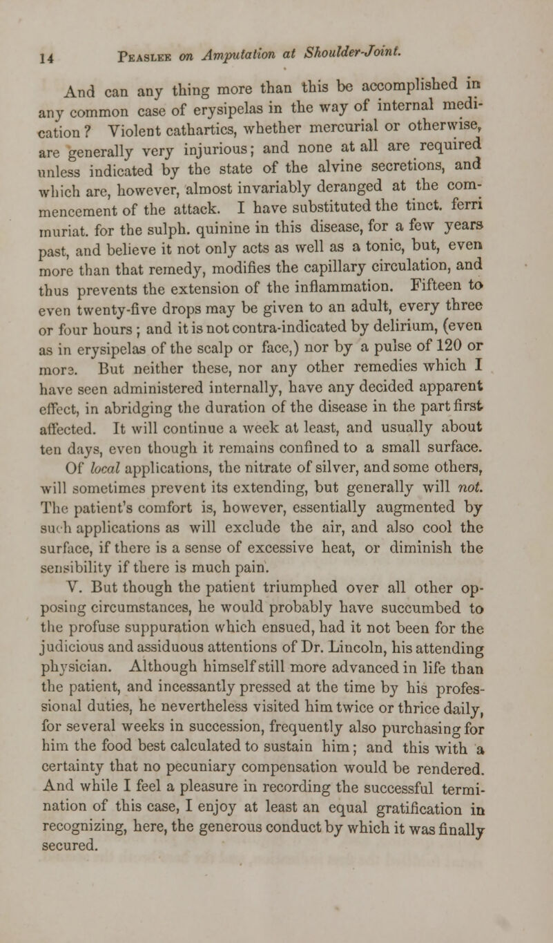 And can any thing more than this be accomplished in any common case of erysipelas in the way of internal medi- cation ? Violent cathartics, whether mercurial or otherwise, are generally very injurious; and none at all are required unless indicated by the state of the alvine secretions, and which are, however, almost invariably deranged at the com- mencement of the attack. I have substituted the tinct. ferri muriat. for the sulph. quinine in this disease, for a few years past, and believe it not only acts as well as a tonic, but, even more than that remedy, modifies the capillary circulation, and thus prevents the extension of the inflammation. Fifteen to even twenty-five drops may be given to an adult, every three or four hours ; and it is not contra-indicated by delirium, (even as in erysipelas of the scalp or face,) nor by a pulse of 120 or mora. But neither these, nor any other remedies which I have seen administered internally, have any decided apparent effect, in abridging the duration of the disease in the part first affected. It will continue a week at least, and usually about ten days, even though it remains confined to a small surface. Of local applications, the nitrate of silver, and some others, will sometimes prevent its extending, but generally will not. The patient's comfort is, however, essentially augmented by such applications as will exclude the air, and also cool the surface, if there is a sense of excessive heat, or diminish the sensibility if there is much pain. V. But though the patient triumphed over all other op- posing circumstances, he would probably have succumbed to the profuse suppuration which ensued, had it not been for the judicious and assiduous attentions of Dr. Lincoln, his attending physician. Although himself still more advanced in life than the patient, and incessantly pressed at the time by his profes- sional duties, he nevertheless visited him twice or thrice daily, for several weeks in succession, frequently also purchasing for him the food best calculated to sustain him; and this with a certainty that no pecuniary compensation would be rendered. And while I feel a pleasure in recording the successful termi- nation of this case, I enjoy at least an equal gratification in recognizing, here, the generous conduct by which it was finally secured.