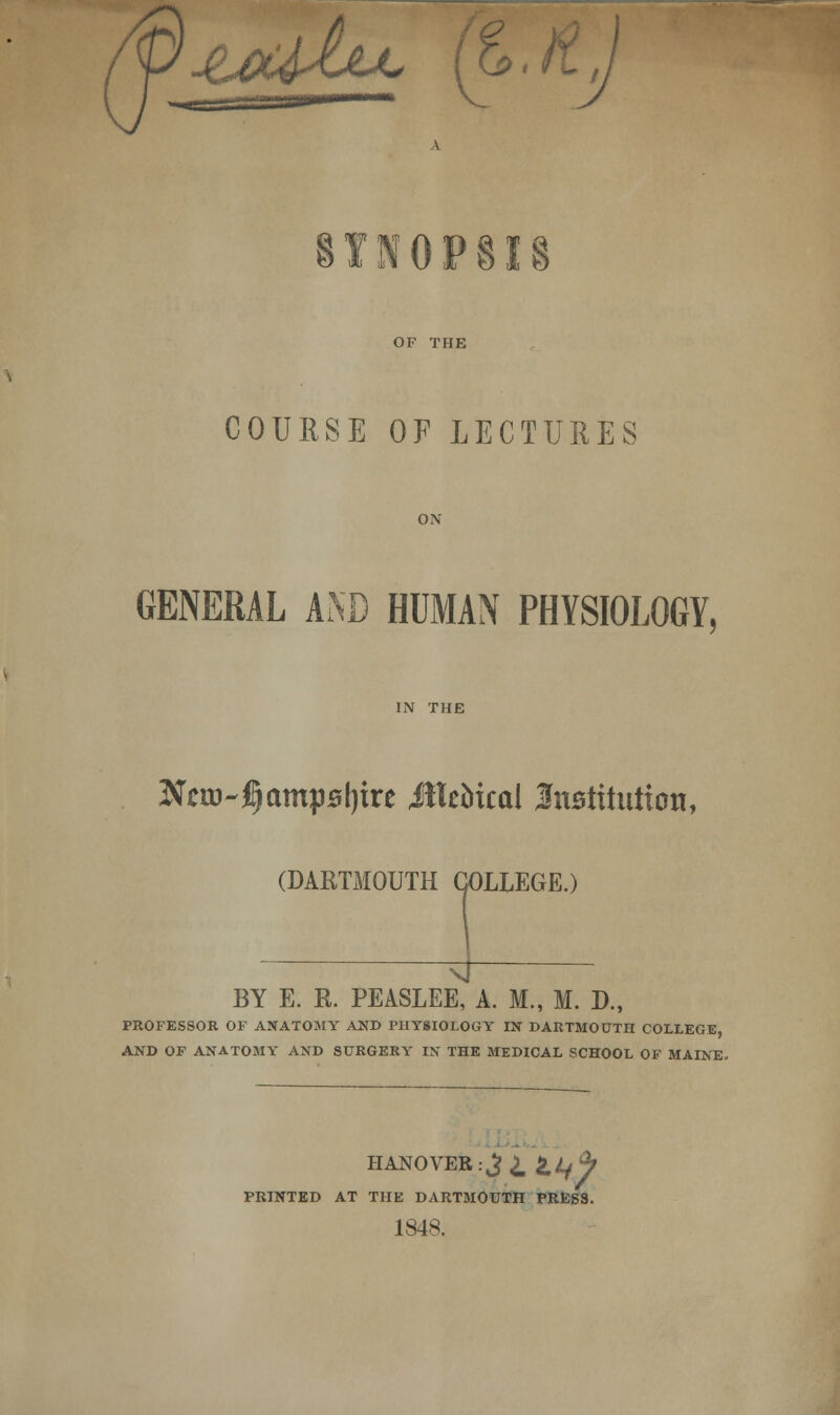 jtoUh^ t V u TN0P8I OF THE COURSE OF LECTURES GENERAL AND HUMAN PHYSIOLOGY, IN THE Nm~£)amysl)iTt MXzbhai JfttBtituiton, (DARTMOUTH COLLEGE.) BY E. R. PEASLEE, A. M., M. D., PROFESSOR OF ANATOMY AND PHYSIOLOGY IN DARTMOUTH COLLEGE, AND OF ANATOMY AND SURGERY IN THE MEDICAL SCHOOL OF MAINE. HANOVER:^ ^Lfh PRINTED AT THE DARTMOUTH PRESS. 1848.