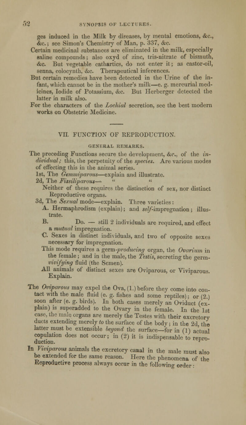 ges induced in the Milk by diseases, by mental emotions, &c., &c.; see Simon's Chemistry of Man, p. 337, &c. Certain medicinal substances are eliminated in the milk, especially saline compounds; also oxyd of zinc, tris-nitrate of bismuth, &c. But vegetable cathartics, do not enter it; as castor-oil, senna, colocynth, &c. Therapeutical inferences. But certain remedies have been detected in the Urine of the in- fant, which cannot be in the mother's milk—e. g. mercurial med- icines, Iodide of Potassium, &c. But Herberger detected the latter in milk also. For the characters of the Lochia! secretion, see the best modern works on Obstetric Medicine. VII. FUNCTION OF REPRODUCTION. GENERAL REMARKS. The preceding Functions secure the development, &c, of the in- dividual; this, the perpetuity of the species. Are various modes of effecting this in the animal series. 1st, The Gemmiparous—explain and illustrate. 2d, The Fissiliparous—- Neither of these requires the distinction of sex, nor distinct Reproductive organs. 3d, The Sexual mode—explain. Three varieties : A. Hermaphrodism (explain); and seZ/*-impregnation; illus- trate. B. Do. — still 2 individuals are required, and effect a mutual impregnation. C. Sexes in distinct individuals, and two of opposite sexes necessary for impregnation. This mode requires a germ-producing organ, the Ovarium in the female; and in the male, the 2'estis, secreting the germ- vivifying fluid (the Semen). All animals of distinct sexes are Oviparous, or Viviparous. Explain. The Oviparous may expel the Ova, (1.) before they come into con- tact with the male fluid (e. g. fishes and some reptiles); or (2 ) soon after (e. g. birds). In both cases merely an Oviduct (ex- plain) is superadded to the Ovary in the female. In the 1st case, the male organs are merely the Testes with their excretory ducts extending merely to the surface of the body; in the 2d the latter must be extensible beyond the surface—for in (1) actual copulation does not occur; in (2) it is indispensable to repro- duction. r In Viviparous animals the excretory canal in the male must also be extended for the same reason. Here the phenomena of the Reproductive process always occur in the following order •