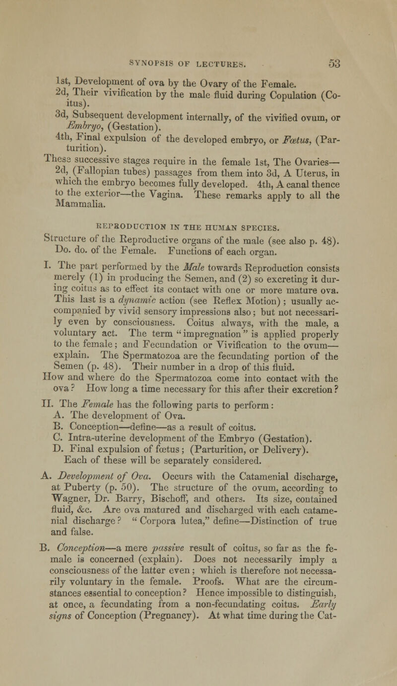 1st, Development of ova by the Ovary of the Female. 2d, Their vivification by the male fluid during Copulation (Co- itus). 3d, Subsequent development internally, of the vivified ovum, or Embryo, (Gestation). 4th, Final expulsion of the developed embryo, or Foetus, (Par- turition). These successive stages require in the female 1st, The Ovaries— 2d, (Fallopian tubes) passages from them into 3d, A Uterus, in which the embryo becomes fully developed. 4th, A canal thence to the exterior—the Vagina. These remarks apply to all the Mammalia. REPRODUCTION IN THE HUMAN SPECIES. Structure of the Reproductive organs of the male (see also p. 4§). Do. do. of the Female. Functions of each organ. I. The part performed by the Male towards Reproduction consists merely (1) in producing the Semen, and (2) so excreting it dur- ing coitus as to effect its contact with one or more mature ova. This last is a dynamic action (see Reflex Motion) ; usually ac- companied by vivid sensory impressions also ; but not necessari- ly even by consciousness. Coitus always, with the male, a voluntary act. The term impregnation is applied properly to the female; and Fecundation or Vivification to the ovum— explain. The Spermatozoa are the fecundating portion of the Semen (p. 48). Their number in a drop of this fluid. How and where do the Spermatozoa come into contact with the ova ? How loDg a time necessary for this after their excretion ? II. The Female has the following parts to perform: A. The development of Ova. B. Conception—define—as a result of coitus. C. Intra-uterine development of the Embryo (Gestation). D. Final expulsion of foetus; (Parturition, or Delivery). Each of these will be separately considered. A. Development of Ova. Occurs with the Catamenial discharge, at Puberty (p. 50). The structure of the ovum, according to Wagner, Dr. Barry, Bischoff, and others. Its size, contained fluid, &c. Are ova matured and discharged with each catame- nial discharge ? Corpora lutea, define—Distinction of true and false. B. Conception—a mere passive result of coitus, so far as the fe- male is concerned (explain). Does not necessarily imply a consciousness of the latter even; which is therefore not necessa- rily voluntary in the female. Proofs. What are the circum- stances essential to conception? Hence impossible to distinguish, at once, a fecundating from a non-fecundating coitus. Early signs of Conception (Pregnancy). At what time during the Cat-
