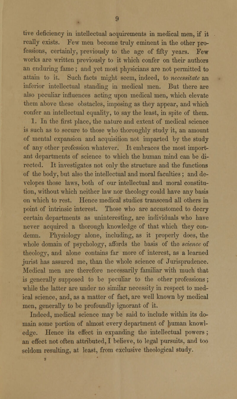 tive deficiency in intellectual acquirements in medical men, if it really exists. Few men become truly eminent in the other pro- fessions, certainly, previously to the age of fifty years. Few works are written previously to it which confer on their authors an enduring fame; and yet most physicians are not permitted to attain to it. Such facts might seem, indeed, to necessitate an inferior intellectual standing in medical men. But there are also peculiar influences acting upon medical men, which elevate them above these obstacles, imposing as they appear, and which confer an intellectual equality, to say the least, in spite of them. 1. In the first place, the nature and extent of medical science is such as to secure to those who thoroughly study it, an amount of mental expansion and acquisition not imparted by the study of any other profession whatever. It embraces the most import- ant departments of science to which the human mind can be di- rected. It investigates not only the structure and the functions of the body, but also the intellectual and moral faculties; and de- velopes those laws, both of our intellectual and moral constitu- tion, without which neither law nor theology could have any basis on which to rest. Hence medical studies transcend all others in point of intrinsic interest. Those who are accustomed to decry certain departments as uninteresting, are individuals who have never acquired a thorough knowledge of that which they con- demn. Physiology alone, including, as it properly does, the whole domain of psychology, affords the basis of the science of theology, and alone contains far more of interest, as a learned jurist has assured me, than the whole science of Jurisprudence. Medical men are therefore necessarily familiar with much that is generally supposed to be peculiar to the other professions; while the latter are under no similar necessity in respect to med- ical science, and, as a matter of fact, are well known by medical men, generally to be profoundly ignorant of it. Indeed, medical science may be said to include within its do- main some portion of almost every department of human knowl- edge. Hence its effect in expanding the intellectual powers ; an effect not often attributed, I believe, to legal pursuits, and too seldom resulting, at least, from exclusive theological study.