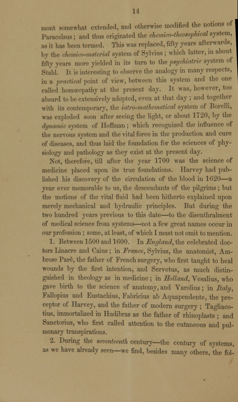 11 mont somewhat extended, Bud otherwise modified the notions oi Paracelsus: and thus originated the ehmico^heoiophicalsystem, as it lias been termed. This was replaced, fifty years afterwards, by the rhamm-motn-ial system of Sylvius ; which latter, in about fifty years more yielded in its turn to the psychiatric system of Stahl. It is interesting to observe the analogy in many respects, in a practical point of view, between this system and the one called homoeopathy at the present day. It was, however, too absurd to he extensively adopted, even at that day ; and together with its contemporary, the iatrwmihematical system of Borelli, exploded soon after seeing the light, or about 1720, by the m of Boffman ; which recognized the influence of the nervous system and the vital force in the production and cure of diseases, and thus laid the foundation for the sciences of phy- siology and pathology as they exist at the present day. Not, therefore, till after the year 1700 was the science of medicine placed upon its true foundations. Harvey had pub- lished his discovery of the circulation of the blood in 1620—a year ever memorable to us, the descendants of the pilgrims; but the motions of the vital fluid had been hitherto explained upon merely mechanical and hydraulic principles. But during the two hundred years previous to this date—to the disenthralment of medical science from systems—not a few great names occur in our profession ; some, at least, of which I must not omit to mention. 1. Between 1500 and 1600. In England, the celebrated doc- tors Linacre and Caius ; in France, Sylvius, the anatomist, Am- brose Pare, the father of French surgery, who first taught to heal wounds by the first intention, and Servetus, as much distin- guished in theology as in medicine ; in Holland, Vesalius, who gave birth to the science of anatomy, and Varolius; in Italy, Fallopius and Eustachius, Fabricius ab Aquapendente, the pre- ceptor of Harvey, and the father of modern surgery ; Tagliaco- tius, immortalized in Hudibras as the father of rhinoplasts ; and Sanctorius, who first called attention to the cutaneous and pul- monary transpirations. 2. During the seventeenth century—the century of systems, re have already seen—we find, besides many others, the fol-