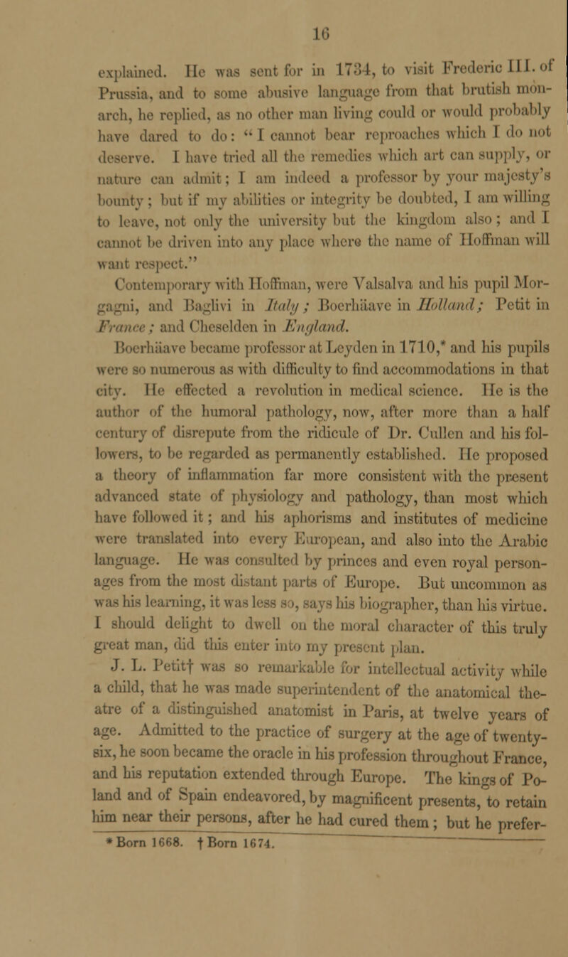 explained. He was sentfor in L784, to visit Frederic III. of Prussia, and to Borne abusive language from that brutish mon- arch, he replied, as no other man living could or would probably have dared to do: I cannot bear reproaches which 1 do not deserve. I have tried all the remedies which art can supply, or nature can admit; 1 am indeed a professor by your majes bounty : hut if my abilities or integrity he doubted, I am willing to leave, not only the university but the kingdom also; and I cannot be driven into any place where the name of Hoffman will want respect. atemporary with Hoffman, were Valsalva and his pupil Mor- oi, and Baglivi in Italy; Boerhaave in Holl<md; Petit in and ' 'heselden in 'England. Boerhaave became professor at Leyden in 1710,* and his pupils tumorous as with difficulty to find accommodations in that Ho effected a revolution in medical science. lie is the author of the Immoral pathology, now, after more than a half century of disrepute from the ridicule of Dr. Cullerj and his fol- lowers, to be regarded as permanently cstahlishcd. He proposed a theory of inflammation far more consistent with the present advanced »gy and pathology, than most which have followed it; and his aphorisms and institutes of medicine were translated ini European, and also into the Arabic language. He was consulted by princes and even royal person- from the most distant parts of Europe. But uncommon as is learning, it was I - his biographer,than his virtue. 1 should delight to dwell on the moral character of this truly man, did this enter into my present J. L. Petitf was ■ intellectual activity while a child, that he was mad lent of the anatomical the- atre of a distinguished anatomist in Paris, at twelve years of age. Admitted to the practice of surgery at the age of twenty- six, he soon became the oracle in his profession throughout France, and his reputation extended through Europe. The kings of Po- land and of Spain endeavored, by magnificent presents,°to retain him near their persons, after he had cured them ; but he prefer- * Born 1668. f Born 1674. '