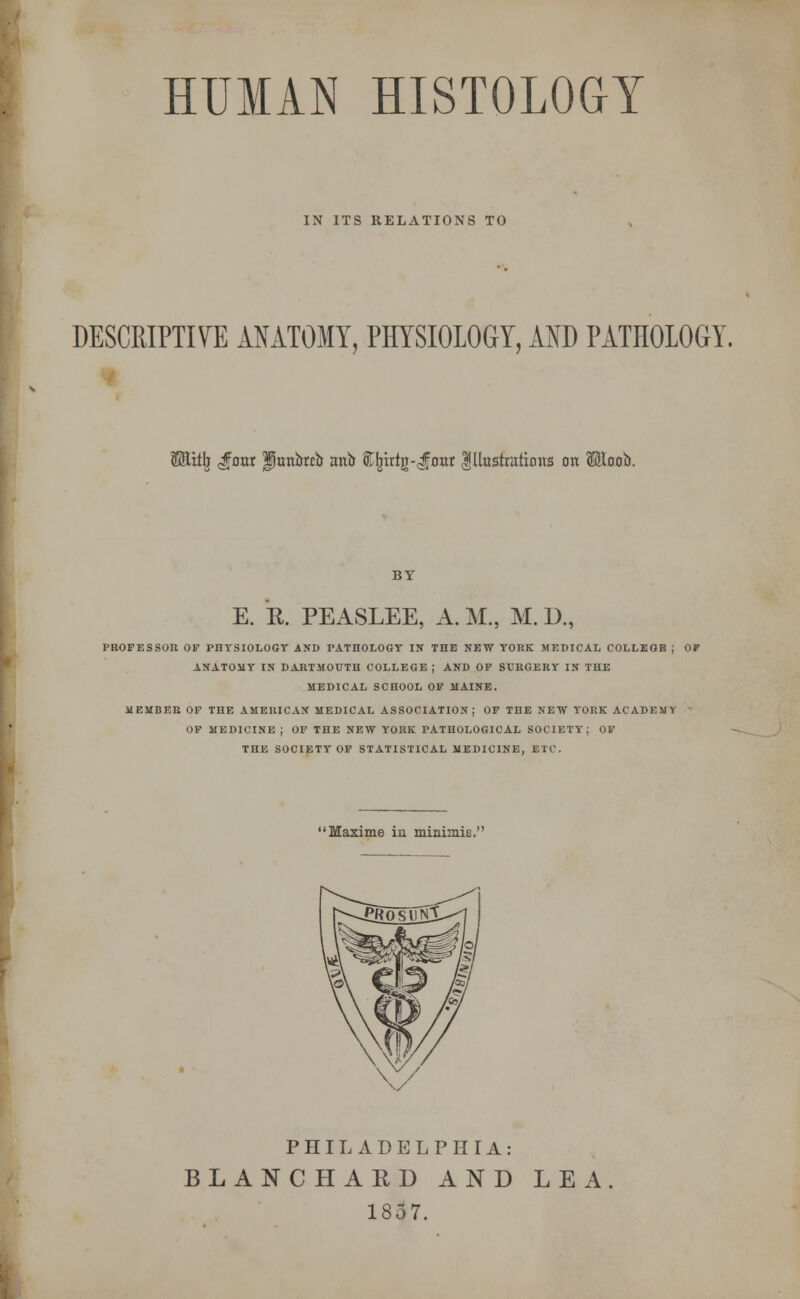 HUMAN HISTOLOGY T IN ITS RELATIONS TO DESCRIPTIVE ANATOMY, PHYSIOLOGY, AND PATHOLOGY iGEitrj <d?rmr fjunbrib anb STIjirtg-^four Illustrations on Moob. BY E. k PEASLEE, A. M, M. D., PROFESSOR OF PHYSIOLOGY AND PATHOLOGY IN THE NEW YORK MEDICAL COLLEGB ; OP ANATOMY IN DARTMOUTH COLLEGE; AND OF SURGERY IN THE MEDICAL SCHOOL OF MAINE. MEMBER OF THE AMERICAN MEDICAL ASSOCIATION; OF THE NEW YORK ACADEMY OF MEDICINE ; OF THE NEW YORK PATHOLOGICAL SOCIETY; OF THE SOCIETY OF STATISTICAL MEDICINE, ETC. Maxime in minimis. PHILADELPHIA: BLANCHARD AND LEA 1857.