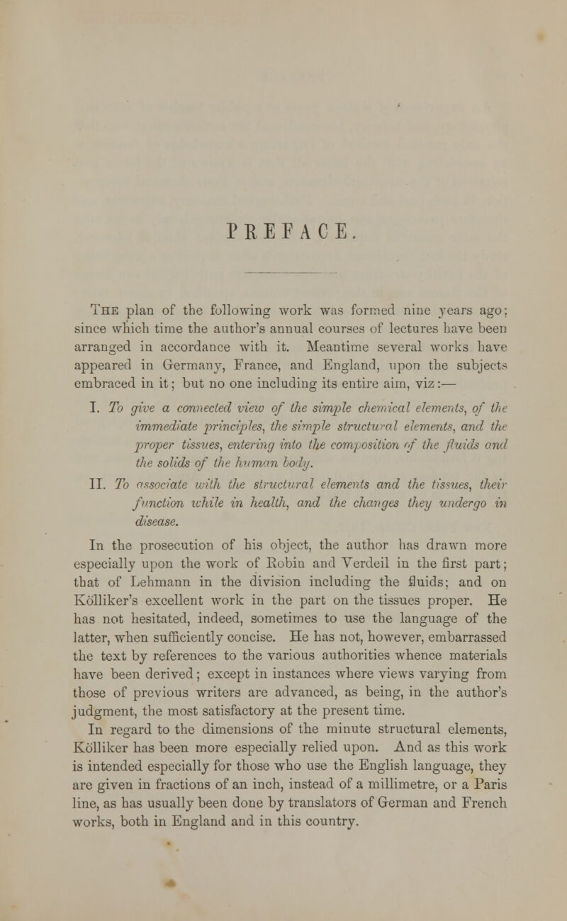 P R E F A C E The plan of the following work was formed nine years ago: since which time the author's annual courses of lectures have been arranged in accordance with it. Meantime several works have appeared in Germany, France, and England, upon the subjects embraced in it; but no one including its entire aim, viz:— I. To give a connected view of the simple chemical elements, of tin immediate p>rinciples, the simple structural elements, and the proper tissues, entering into the comj osition rf the fluids and the solids of the human lo>bj. II. To associate with the structural elements and the tissues, their function while in health, and the changes they undergo in disease. In the prosecution of his object, the author has drawn more especially upon the work of Robin and Yerdeil in the first part; that of Lehmann in the division including the fluids; and on Kolliker's excellent work in the part on the tissues proper. He has not hesitated, indeed, sometimes to use the language of the latter, when sufficiently concise. He has not, however, embarrassed the text by references to the various authorities whence materials have been derived; except in instances where views varying from those of previous writers are advanced, as being, in the author's judgment, the most satisfactory at the present time. In regard to the dimensions of the minute structural elements, Kolliker has been more especially relied upon. And as this work is intended especially for those who use the English language, they are given in fractions of an inch, instead of a millimetre, or a Paris line, as has usually been done by translators of German and French works, both in England and in this country.