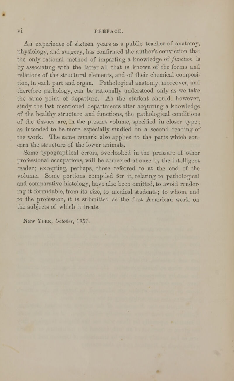 An experience of sixteen years as a public teacher of anatomy, physiology, and surgery, has confirmed the author's conviction that the only rational method of imparting a knowledge of function is by associating with the latter all that is known of the forms and relations of the structural elements, and of their chemical composi- tion, in each part and organ. Pathological anatomy, moreover, and therefore pathology, can be rationally understood only as we take the same point of departure. As the student should, however, study the last mentioned departments after acquiring a knowledge of the healthy structure and functions, the pathological conditions of the tissues are, in the present volume, specified in closer type; as intended to be more especially studied on a second reading of the work. The same remark also applies to the parts which con- cern the structure of the lower animals. Some typographical errors, overlooked in the pressure of other professional occupations, will be corrected at once by the intelligent reader; excepting, perhaps, those referred to at the end of the volume. Some portions compiled for it, relating to pathological and comparative histology, have also been omitted, to avoid render- ing it formidable, from its size, to medical students; to whom, and to the profession, it is submitted as the first American work on the subjects of which it treats. New York, October, 185?.