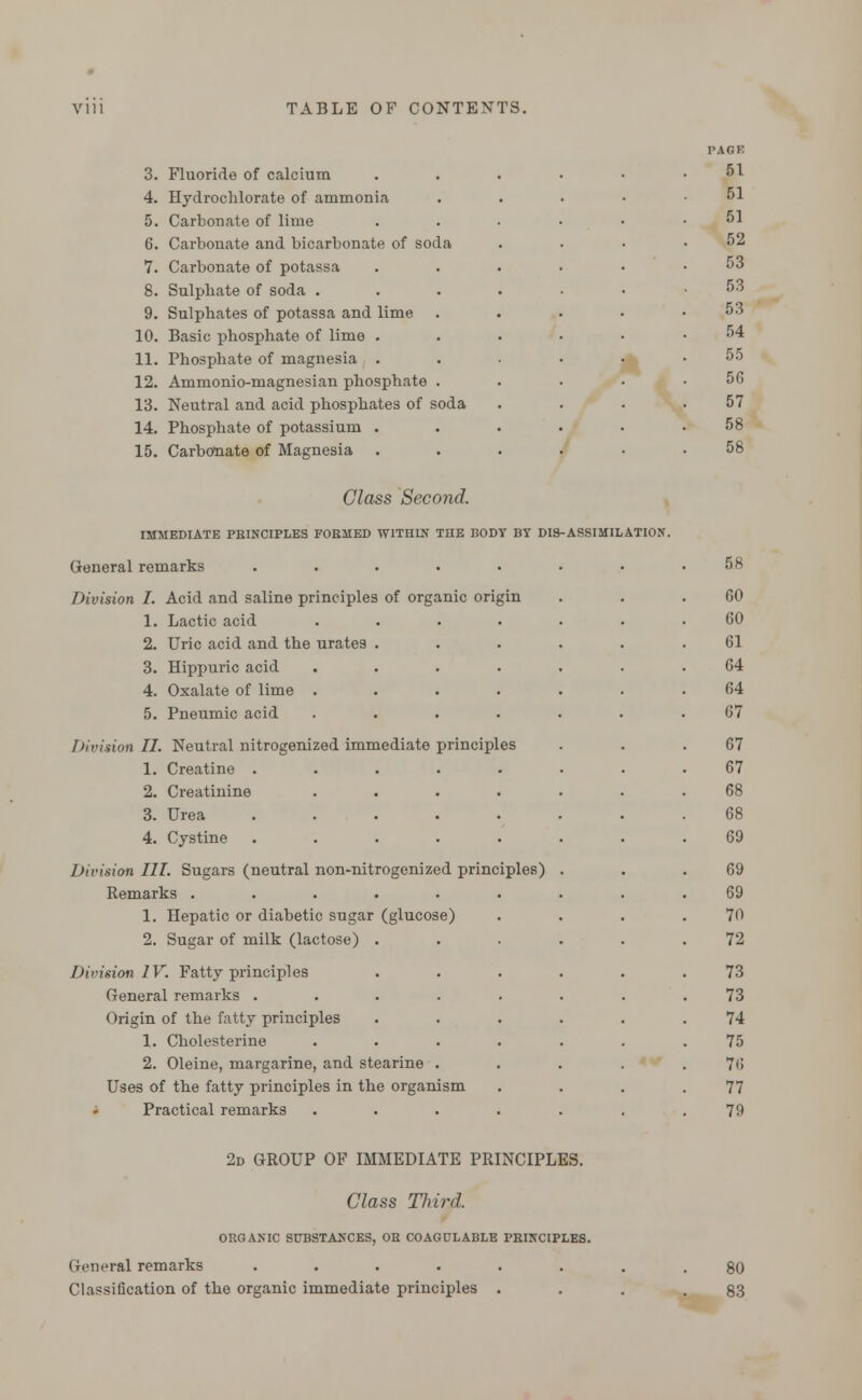 3. Fluoride of calcium 4. Hydrochlorate of ammonia, 5. Carbonate of lime 6. Carbonate and bicarbonate of soda 7. Carbonate of potassa 8. Sulphate of soda . 9. Sulphates of potassa and lime 10. Basic phosphate of lime . 11. Phosphate of magnesia . 12. Ammonio-magnesian phosphate . 13. Neutral and acid phosphates of soda 14. Phosphate of potassium . 15. Carbonate of Magnesia . Class Second. IMMEDIATE PRINCIPLES FORMED WITHIN THE BODY BY DI9-ASSIMILATI0N. General remarks ..... Division I. Acid and saline principles of organic origin 1. Lactic acid 2. Uric acid and the urates 3. Hippuric acid 4. Oxalate of lime . 5. Pneumic acid Division II. Neutral nitrogenized immediate principles 1. Creatine . 2. Creatinine 3. Urea 4. Cystine Division III. Sugars (neutral non-nitrogenized principles) Remarks ..... 1. Hepatic or diabetic sugar (glucose) 2. Sugar of milk (lactose) . Division IV. Fatty principles General remarks .... Origin of the fatty principles 1. Cholesterine 2. Oleine, margarine, and stearine . Uses of the fatty principles in the organism Practical remarks PAGE 51 51 51 52 53 53 53 54 55 50 57 58 58 58 GO 60 61 64 64 67 67 67 68 68 69 69 69 70 72 73 73 74 75 76 77 79 2d GROUP OF IMMEDIATE PRINCIPLES. Class Third. ORGANIC SUBSTANCES, OR COAGULABLE PRINCIPLES. General remarks ...... Classification of the organic immediate principles . 80 83