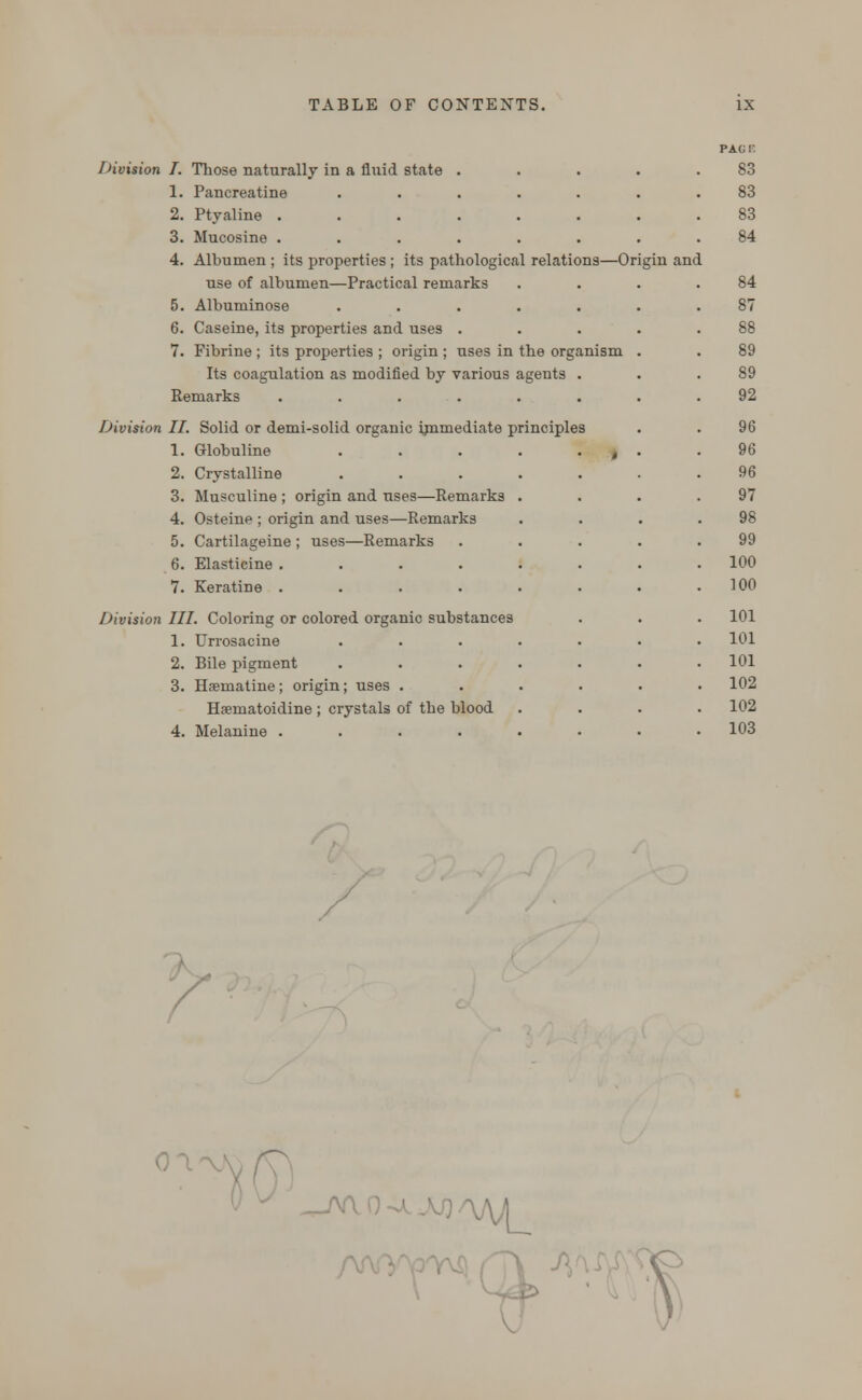 Division I. Those naturally in a fluid state . 1. Pancreatine 2. Ptyaline .... 3. Mucosine .... 4. Albumen ; its properties ; its pathological relations—Origin and use of albumen—Practical remarks 5. Albuminose ..... 6. Caseine, its properties and uses . 7. Fibrine ; its properties ; origin ; uses in the organism Its coagulation as modified by various agents . Remarks ...... Division II. Solid or demi-solid organic immediate principles 1. Globuline 2. Crystalline 3. Musculine ; origin and uses—Remarks 4. Osteine ; origin and uses—Remarks 5. Cartilageine ; uses—Remarks 6. Elasticine .... 7. Keratine .... Division III. Coloring or colored organic substances 1. Urrosacine 2. Bile pigment 3. Haematine; origin; uses . Hsematoidine ; crystals of the blood 4. Melanine .... PAG K 83 83 83 84 84 89 89 92 96 96 96 97 98 99 100 100 101 101 101 102 102 103 —^ ^M
