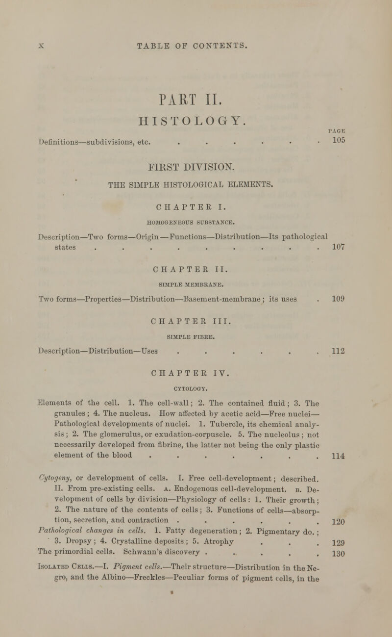 PART II. HISTOLOGY. PAGE Definitions—subdivisions, etc. ....•• 105 FIRST DIVISION. THE SIMPLE HISTOLOGICAL ELEMENTS. CHAPTER I. HOMOGENEOUS SUBSTANCE. Description—Two forms—Origin — Functions—Distribution—Its patliological states ......... 107 CHAPTER II. SIMPLE MEMBRANE. Two forms—Properties—Distribution—Basement-membrane ; its uses . 109 CHAPTER III. SIMPLE FIBRE. Description—Distribution—Uses . . . . . .112 CHAPTER IV. CYTOLOGY. Elements of the cell. 1. The cell-wall; 2. The contained fluid; 3. The granules ; 4. The nucleus. How affected by acetic acid—Free nuclei— Pathological developments of nuclei. 1. Tubercle, its chemical analy- sis ; 2. The glomerulus, or exudation-corpuscle. 5. The nucleolus ; not necessarily developed from fibrine, the latter not being the only plastic element of the blood ....... H4 Cytogeny, or development of cells. I. Free cell-development; described. II. From pre-existing cells, a. Endogenous cell-development, b. De- velopment of cells by division—Physiology of cells : 1. Their growth; 2. The nature of the contents of cells; 3. Functions of cells—absorp- tion, secretion, and contraction ...... 120 Pathological changes in cells. 1. Fatty degeneration; 2. Pigmentary do. ; 3. Dropsy ; 4. Crystalline deposits ; 5. Atrophy . . . 129 The primordial cells. Schwann's discovery ..... 130 Isolated Cells.—I. Pigment cells.—Their structure—Distribution in the Ne- gro, and the Albino—Freckles—Peculiar forms of pigment cells, in the