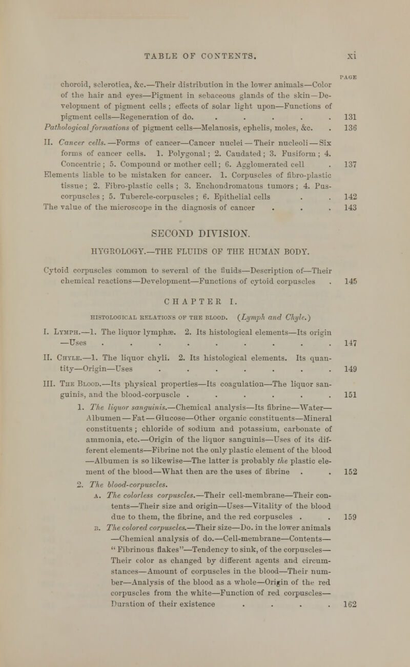 PAGE choroid, sclerotica, &c.—Their distribution in the lower animals—Color of the hair and eyes—Pigment in sebaceous glands of the skin—De- velopment of pigment cells ; effects of solar light upon—Functions of pigment cells—Regeneration of do. ..... 131 Pathological formations of pigment cells—Melanosis, ephelis, moles, &c. . 136 II. Cancer cells.—Forms of cancer—Cancer nuclei — Their nucleoli — Six forms of cancer cells. 1. Polygonal ; 2. Caudated ; 3. Fusiform ; 4. Concentric; 5. Compound or mother cell; 6. Agglomerated cell . 137 Elements liable to be mistaken for cancer. 1. Corpuscles of fibro-plastic tissue; 2. Fibro-plastic cells ; 3. Enchondromatous tumors ; 4. Pus- corpuscles ; 5. Tubercle-corpuscles; 6. Epithelial cells . . 142 The value of the microscope in the diagnosis of cancer . . . 143 SECOND DIYISIOX. HYGROLOGY.—THE FLUIDS OF THE HUMAN BODY. Cytoid corpuscles common to several of the fluids—Description of—Their chemical reactions—Development—Functions of cytoid corpuscles . 145 CHAPTER I. histological relatioxs of the blood. {Lymph and Chyle.) I. Lymph.—1. The liquor lyinphae. 2. Its histological elements—Its origin —Uses ......... 147 II. Chyle.—1. The liquor chyli. 2. Its histological elements. Its quan- tity—Origin—Uses ....... 149 III. The Blood.—Its physical properties—Its coagulation—The liquor san- guinis, and the blood-corpuscle ...... 151 1. The liquor sanguinis.—Chemical analysis—Its fibrine—Water— Albumen — Fat — Glucose—Other organic constituents—Mineral constituents ; chloride of sodium and potassium, carbonate of ammonia, etc.—Origin of the liquor sanguinis—Uses of its dif- ferent elements—Fibrine not the only plastic element of the blood —Albumen is so likewise—The latter is probably the plastic ele- ment of the blood—What then are the uses of fibrine . . 152 2. The blood-corpuscles. a. The colorless corpuscles.—Their cell-membrane—Their con- tents—Their size and origin—Uses—Vitality of the blood due to them, the fibrine, and the red corpuscles . . 159 3. The colored corpuscles.—Their size—Do. in the lower animals —Chemical analysis of do.—Cell-membrane—Contents— '• Fibrinous flakes—Tendency to sink, of the corpuscles— Their color as changed by different agents and circum- stances—Amount of corpuscles in the blood—Their num- ber—Analysis of the blood as a whole—Origin of the red corpuscles from the white—Function of red corpuscles— Duration of their existence . . . .162